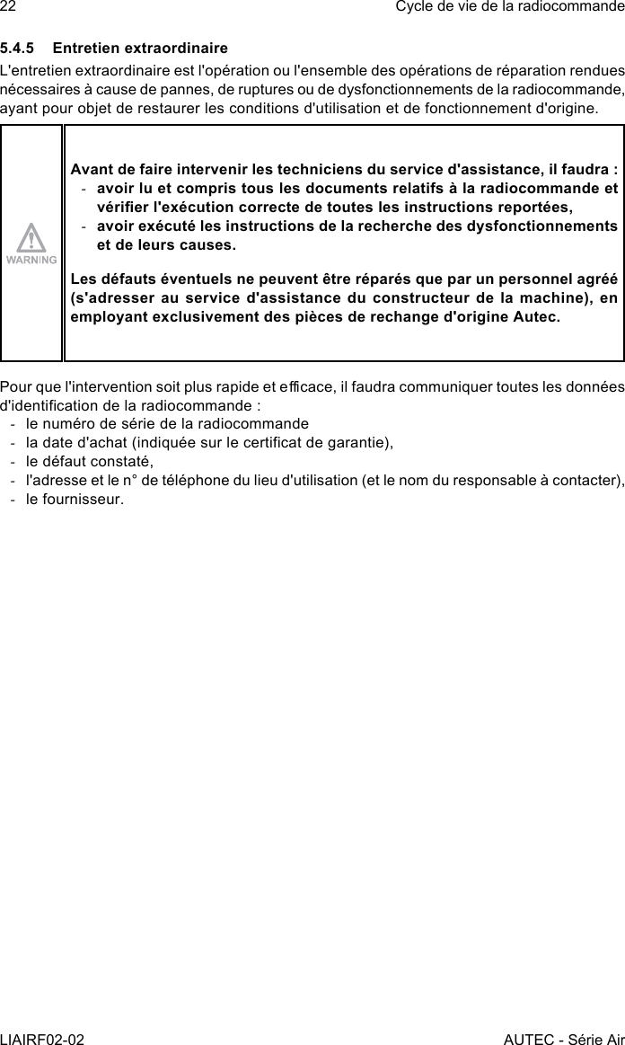 22LIAIRF02-02Cycle de vie de la radiocommandeAUTEC - Série Air5.4.5  Entretien extraordinaireL&apos;entretien extraordinaire est l&apos;opération ou l&apos;ensemble des opérations de réparation rendues nécessaires à cause de pannes, de ruptures ou de dysfonctionnements de la radiocommande, ayant pour objet de restaurer les conditions d&apos;utilisation et de fonctionnement d&apos;origine.Avant de faire intervenir les techniciens du service d&apos;assistance, il faudra : -avoir lu et compris tous les documents relatifs à la radiocommande et vérier l&apos;exécution correcte de toutes les instructions reportées, -avoir exécuté les instructions de la recherche des dysfonctionnements et de leurs causes.Les défauts éventuels ne peuvent être réparés que par un personnel agréé (s&apos;adresser au service d&apos;assistance du constructeur de la machine), en employant exclusivement des pièces de rechange d&apos;origine Autec.Pour que l&apos;intervention soit plus rapide et ecace, il faudra communiquer toutes les données d&apos;identication de la radiocommande : -le numéro de série de la radiocommande -la date d&apos;achat (indiquée sur le certicat de garantie), -le défaut constaté, -l&apos;adresse et le n° de téléphone du lieu d&apos;utilisation (et le nom du responsable à contacter), -le fournisseur.