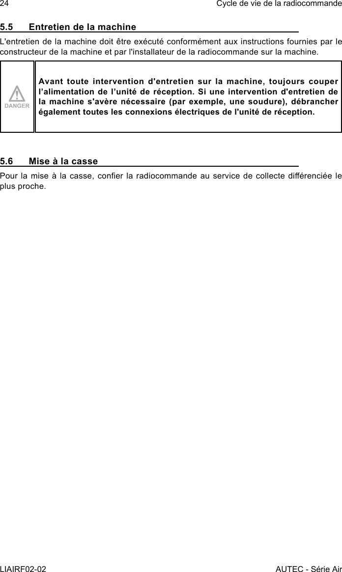 24LIAIRF02-02Cycle de vie de la radiocommandeAUTEC - Série Air5.5  Entretien de la machineL&apos;entretien de la machine doit être exécuté conformément aux instructions fournies par le constructeur de la machine et par l&apos;installateur de la radiocommande sur la machine.Avant toute intervention d&apos;entretien sur la machine, toujours couper l’alimentation de l’unité de réception. Si une intervention d&apos;entretien de la machine s&apos;avère nécessaire (par exemple, une soudure), débrancher également toutes les connexions électriques de l&apos;unité de réception.5.6  Mise à la cassePour la mise à la casse, coner  la radiocommande au service de collecte diérenciée le plus proche.