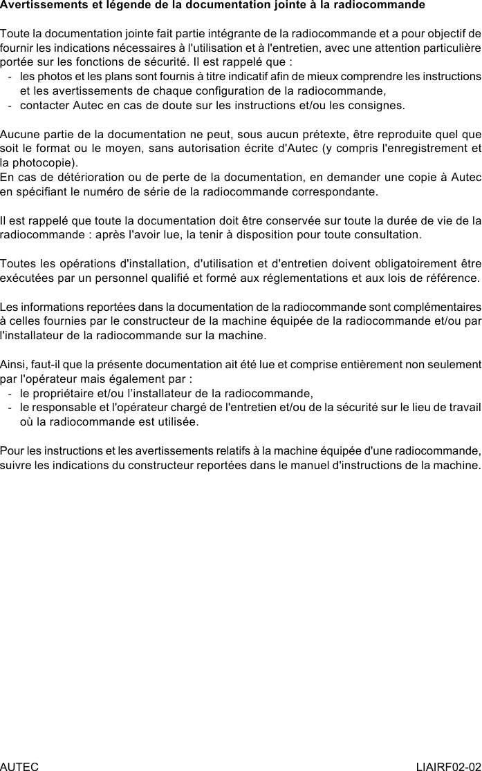 AUTEC LIAIRF02-02Avertissements et légende de la documentation jointe à la radiocommandeToute la documentation jointe fait partie intégrante de la radiocommande et a pour objectif de fournir les indications nécessaires à l&apos;utilisation et à l&apos;entretien, avec une attention particulière portée sur les fonctions de sécurité. Il est rappelé que : -les photos et les plans sont fournis à titre indicatif an de mieux comprendre les instructions et les avertissements de chaque conguration de la radiocommande, -contacter Autec en cas de doute sur les instructions et/ou les consignes.Aucune partie de la documentation ne peut, sous aucun prétexte, être reproduite quel que soit le format ou le moyen, sans autorisation écrite d&apos;Autec (y compris l&apos;enregistrement et la photocopie).En cas de détérioration ou de perte de la documentation, en demander une copie à Autec en spéciant le numéro de série de la radiocommande correspondante.Il est rappelé que toute la documentation doit être conservée sur toute la durée de vie de la radiocommande : après l&apos;avoir lue, la tenir à disposition pour toute consultation.Toutes les opérations d&apos;installation, d&apos;utilisation et d&apos;entretien doivent obligatoirement être exécutées par un personnel qualié et formé aux réglementations et aux lois de référence.Les informations reportées dans la documentation de la radiocommande sont complémentaires à celles fournies par le constructeur de la machine équipée de la radiocommande et/ou par l&apos;installateur de la radiocommande sur la machine.Ainsi, faut-il que la présente documentation ait été lue et comprise entièrement non seulement par l&apos;opérateur mais également par : -le propriétaire et/ou l’installateur de la radiocommande, -le responsable et l&apos;opérateur chargé de l&apos;entretien et/ou de la sécurité sur le lieu de travail où la radiocommande est utilisée.Pour les instructions et les avertissements relatifs à la machine équipée d&apos;une radiocommande, suivre les indications du constructeur reportées dans le manuel d&apos;instructions de la machine.