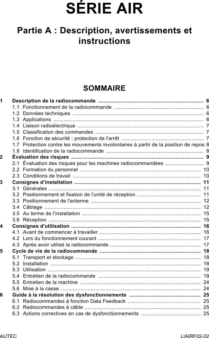 AUTEC LIAIRF02-02SÉRIE AIRPartie A : Description, avertissements et instructionsSOMMAIRE1  Description de la radiocommande  .......................................................................  61.1  Fonctionnement de la radiocommande  ............................................................  61.2  Données techniques  ........................................................................................  61.3 Applications  .....................................................................................................  61.4  Liaison radioélectrique  .....................................................................................  71.5  Classication des commandes  .........................................................................  71.6  Fonction de sécurité : protection de l&apos;arrêt  .......................................................  71.7  Protection contre les mouvements involontaires à partir de la position de repos   81.8  Identication de la radiocommande  ..................................................................  82  Évaluation des risques  .........................................................................................  92.1  Évaluation des risques pour les machines radiocommandées  ..........................  92.2  Formation du personnel  .................................................................................  102.3  Conditions de travail  ......................................................................................  103  Consignes d’installation  .....................................................................................  113.1 Générales  ......................................................................................................  113.2  Positionnement et xation de l&apos;unité de réception  ...........................................  113.3  Positionnement de l&apos;antenne  ..........................................................................  123.4 Câblage  .........................................................................................................  123.5  Au terme de l’installation  ................................................................................  153.6 Réception  ......................................................................................................  154  Consignes d&apos;utilisation  .......................................................................................  164.1  Avant de commencer à travailler  ....................................................................  164.2  Lors du fonctionnement courant  .....................................................................  174.3  Après avoir utilisé la radiocommande .............................................................  175  Cycle de vie de la radiocommande  ....................................................................  185.1  Transport et stockage  ....................................................................................  185.2 Installation  .....................................................................................................  185.3 Utilisation  .......................................................................................................  195.4  Entretien de la radiocommande  .....................................................................  195.5  Entretien de la machine  .................................................................................  245.6  Mise à la casse  ..............................................................................................  246  Guide à la résolution des dysfonctionnements  ................................................  256.1  Radiocommandes à fonction Data Feedback  .................................................  256.2  Radiocommandes à câble  ..............................................................................  256.3  Actions correctives en cas de dysfonctionnements  ........................................  25