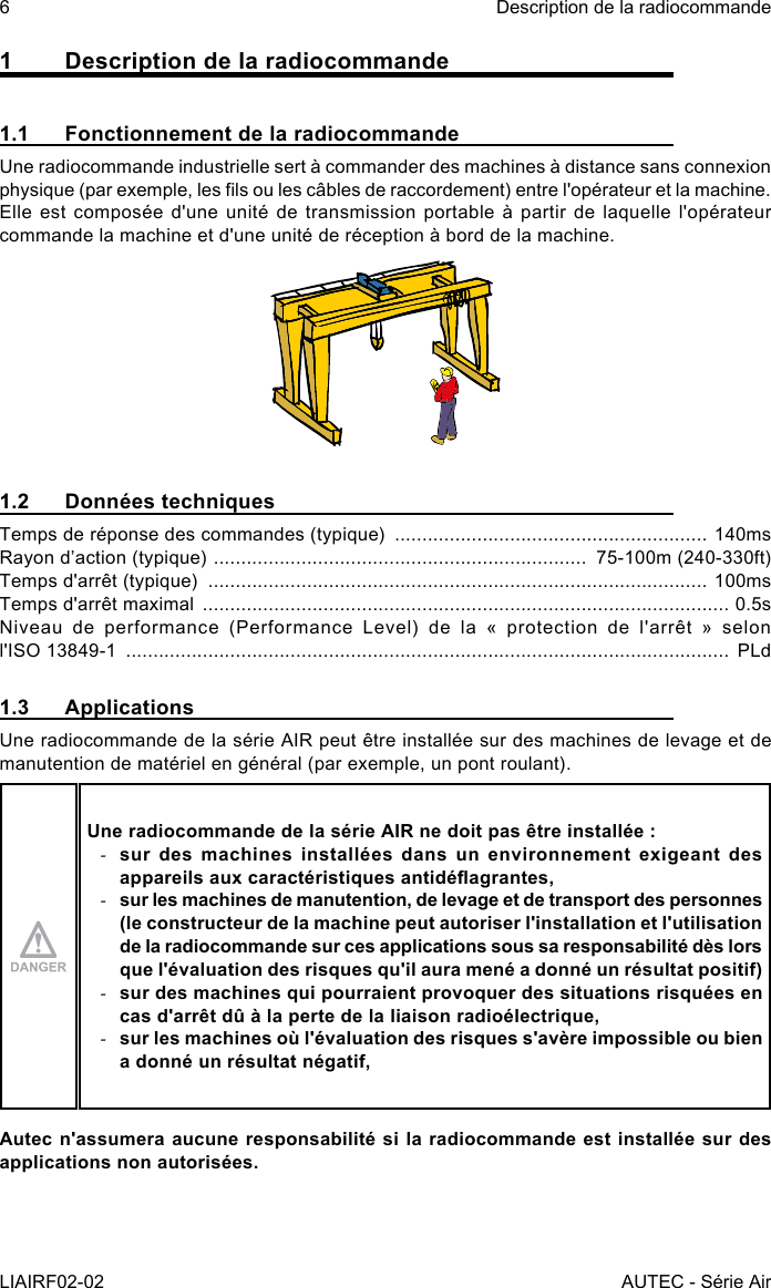 6LIAIRF02-02Description de la radiocommandeAUTEC - Série Air1  Description de la radiocommande1.1  Fonctionnement de la radiocommandeUne radiocommande industrielle sert à commander des machines à distance sans connexion physique (par exemple, les ls ou les câbles de raccordement) entre l&apos;opérateur et la machine. Elle est composée d&apos;une unité de transmission portable à partir de laquelle l&apos;opérateur commande la machine et d&apos;une unité de réception à bord de la machine.1.2  Données techniquesTemps de réponse des commandes (typique)  ......................................................... 140msRayon d’action (typique)  ....................................................................  75-100m (240-330ft)Temps d&apos;arrêt (typique)  ........................................................................................... 100msTemps d&apos;arrêt maximal  ................................................................................................ 0.5sNiveau  de  performance  (Performance  Level)  de  la  «  protection  de  l&apos;arrêt  »  selon                                    l&apos;ISO 13849-1  .............................................................................................................. PLd1.3 ApplicationsUne radiocommande de la série AIR peut être installée sur des machines de levage et de manutention de matériel en général (par exemple, un pont roulant).Une radiocommande de la série AIR ne doit pas être installée : -sur des machines installées dans un environnement exigeant des appareils aux caractéristiques antidéagrantes, -sur les machines de manutention, de levage et de transport des personnes (le constructeur de la machine peut autoriser l&apos;installation et l&apos;utilisation de la radiocommande sur ces applications sous sa responsabilité dès lors que l&apos;évaluation des risques qu&apos;il aura mené a donné un résultat positif) -sur des machines qui pourraient provoquer des situations risquées en cas d&apos;arrêt dû à la perte de la liaison radioélectrique, -sur les machines où l&apos;évaluation des risques s&apos;avère impossible ou bien a donné un résultat négatif,Autec n&apos;assumera aucune responsabilité si la radiocommande est installée sur des applications non autorisées.