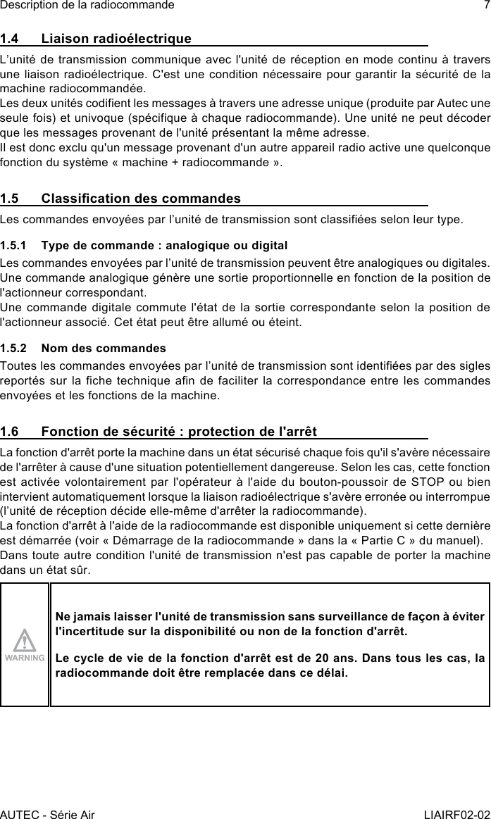 AUTEC - Série AirDescription de la radiocommande 7LIAIRF02-021.4  Liaison radioélectriqueL’unité de transmission communique avec l&apos;unité de réception en mode continu à travers une liaison radioélectrique. C&apos;est une condition nécessaire pour garantir la sécurité de la machine radiocommandée.Les deux unités codient les messages à travers une adresse unique (produite par Autec une seule fois) et univoque (spécique à chaque radiocommande). Une unité ne peut décoder que les messages provenant de l&apos;unité présentant la même adresse.Il est donc exclu qu&apos;un message provenant d&apos;un autre appareil radio active une quelconque fonction du système « machine + radiocommande ».1.5  Classication des commandesLes commandes envoyées par l’unité de transmission sont classiées selon leur type.1.5.1  Type de commande : analogique ou digitalLes commandes envoyées par l’unité de transmission peuvent être analogiques ou digitales.Une commande analogique génère une sortie proportionnelle en fonction de la position de l&apos;actionneur correspondant.Une commande digitale commute l&apos;état de la sortie correspondante selon la position de l&apos;actionneur associé. Cet état peut être allumé ou éteint.1.5.2  Nom des commandesToutes les commandes envoyées par l’unité de transmission sont identiées par des sigles reportés sur la che  technique an de faciliter  la correspondance entre les  commandes envoyées et les fonctions de la machine.1.6  Fonction de sécurité : protection de l&apos;arrêtLa fonction d&apos;arrêt porte la machine dans un état sécurisé chaque fois qu&apos;il s&apos;avère nécessaire de l&apos;arrêter à cause d&apos;une situation potentiellement dangereuse. Selon les cas, cette fonction est activée volontairement par l&apos;opérateur à l&apos;aide du bouton-poussoir de STOP ou bien intervient automatiquement lorsque la liaison radioélectrique s&apos;avère erronée ou interrompue (l’unité de réception décide elle-même d&apos;arrêter la radiocommande).La fonction d&apos;arrêt à l&apos;aide de la radiocommande est disponible uniquement si cette dernière est démarrée (voir « Démarrage de la radiocommande » dans la « Partie C » du manuel).Dans toute autre condition l&apos;unité de transmission n&apos;est pas capable de porter la machine dans un état sûr.Ne jamais laisser l&apos;unité de transmission sans surveillance de façon à éviter l&apos;incertitude sur la disponibilité ou non de la fonction d&apos;arrêt.Le cycle de vie de la fonction d&apos;arrêt est de 20 ans. Dans tous les cas, la radiocommande doit être remplacée dans ce délai.