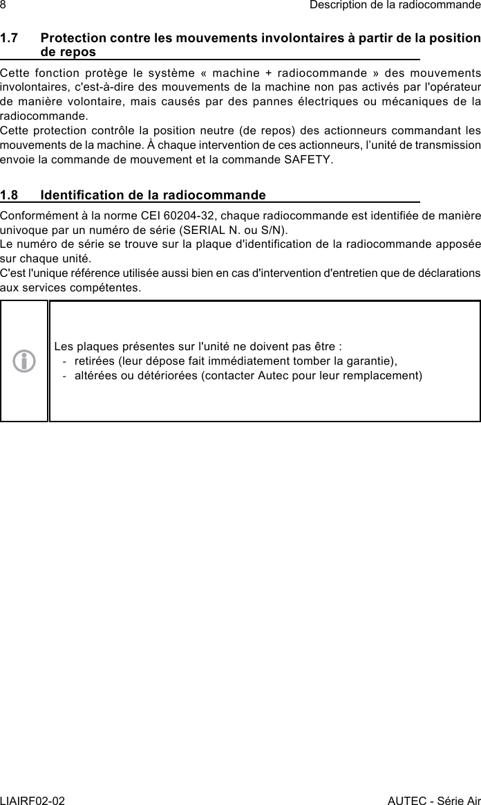 8LIAIRF02-02Description de la radiocommandeAUTEC - Série Air1.7  Protection contre les mouvements involontaires à partir de la position de reposCette  fonction  protège  le  système  «  machine  +  radiocommande  »  des  mouvements involontaires, c&apos;est-à-dire des mouvements de la machine non pas activés par l&apos;opérateur de manière volontaire, mais causés par des pannes électriques ou mécaniques de la radiocommande.Cette protection contrôle la position neutre (de repos) des actionneurs commandant les mouvements de la machine. À chaque intervention de ces actionneurs, l’unité de transmission envoie la commande de mouvement et la commande SAFETY.1.8  Identication de la radiocommandeConformément à la norme CEI 60204-32, chaque radiocommande est identiée de manière univoque par un numéro de série (SERIAL N. ou S/N).Le numéro de série se trouve sur la plaque d&apos;identication de la radiocommande apposée sur chaque unité.C&apos;est l&apos;unique référence utilisée aussi bien en cas d&apos;intervention d&apos;entretien que de déclarations aux services compétentes.Les plaques présentes sur l&apos;unité ne doivent pas être : -retirées (leur dépose fait immédiatement tomber la garantie), -altérées ou détériorées (contacter Autec pour leur remplacement)