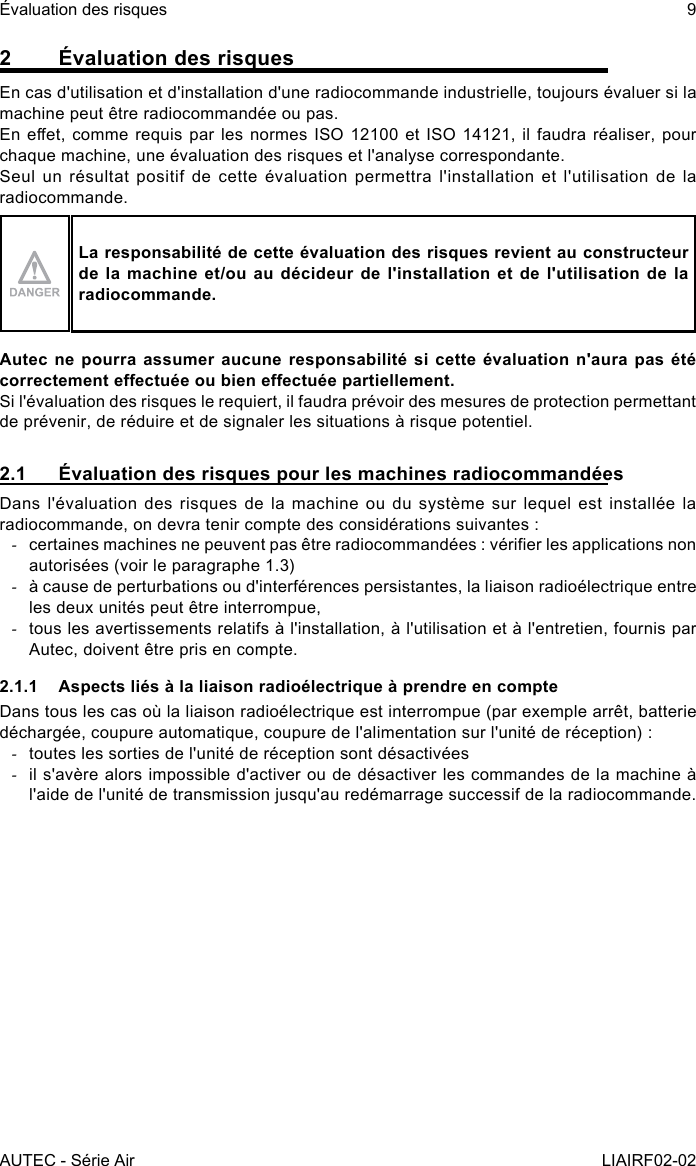 AUTEC - Série AirÉvaluation des risques 9LIAIRF02-022  Évaluation des risquesEn cas d&apos;utilisation et d&apos;installation d&apos;une radiocommande industrielle, toujours évaluer si la machine peut être radiocommandée ou pas.En eet, comme requis par les normes  ISO  12100 et ISO 14121, il faudra réaliser, pour chaque machine, une évaluation des risques et l&apos;analyse correspondante.Seul un résultat positif de cette évaluation permettra l&apos;installation et l&apos;utilisation de la radiocommande.La responsabilité de cette évaluation des risques revient au constructeur de la machine et/ou au décideur de l&apos;installation et de l&apos;utilisation de la radiocommande.Autec ne pourra assumer aucune responsabilité si cette évaluation n&apos;aura pas été correctement eectuée ou bien eectuée partiellement.Si l&apos;évaluation des risques le requiert, il faudra prévoir des mesures de protection permettant de prévenir, de réduire et de signaler les situations à risque potentiel.2.1  Évaluation des risques pour les machines radiocommandéesDans l&apos;évaluation des risques de la machine ou du système sur lequel est installée la radiocommande, on devra tenir compte des considérations suivantes : -certaines machines ne peuvent pas être radiocommandées : vérier les applications non autorisées (voir le paragraphe 1.3) -à cause de perturbations ou d&apos;interférences persistantes, la liaison radioélectrique entre les deux unités peut être interrompue, -tous les avertissements relatifs à l&apos;installation, à l&apos;utilisation et à l&apos;entretien, fournis par Autec, doivent être pris en compte.2.1.1  Aspects liés à la liaison radioélectrique à prendre en compteDans tous les cas où la liaison radioélectrique est interrompue (par exemple arrêt, batterie déchargée, coupure automatique, coupure de l&apos;alimentation sur l&apos;unité de réception) : -toutes les sorties de l&apos;unité de réception sont désactivées -il s&apos;avère alors impossible d&apos;activer ou de désactiver les commandes de la machine à l&apos;aide de l&apos;unité de transmission jusqu&apos;au redémarrage successif de la radiocommande.