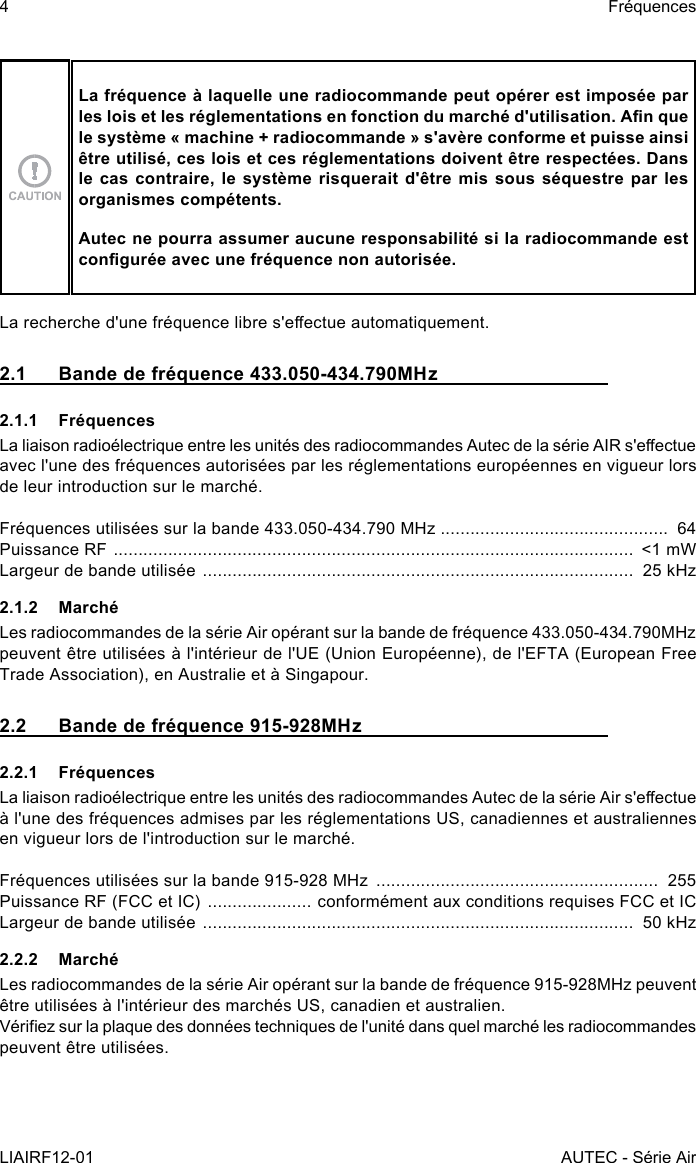 4LIAIRF12-01FréquencesAUTEC - Série AirLa fréquence à laquelle une radiocommande peut opérer est imposée par les lois et les réglementations en fonction du marché d&apos;utilisation. An que le système « machine + radiocommande » s&apos;avère conforme et puisse ainsi être utilisé, ces lois et ces réglementations doivent être respectées. Dans le cas contraire, le système risquerait d&apos;être mis sous séquestre par les organismes compétents.Autec ne pourra assumer aucune responsabilité si la radiocommande est congurée avec une fréquence non autorisée.La recherche d&apos;une fréquence libre s&apos;eectue automatiquement.2.1  Bande de fréquence 433.050-434.790MHz2.1.1 FréquencesLa liaison radioélectrique entre les unités des radiocommandes Autec de la série AIR s&apos;eectue avec l&apos;une des fréquences autorisées par les réglementations européennes en vigueur lors de leur introduction sur le marché.Fréquences utilisées sur la bande 433.050-434.790 MHz  ..............................................  64Puissance RF  .........................................................................................................  &lt;1 mWLargeur de bande utilisée  .......................................................................................  25 kHz2.1.2 MarchéLes radiocommandes de la série Air opérant sur la bande de fréquence 433.050-434.790MHz peuvent être utilisées à l&apos;intérieur de l&apos;UE (Union Européenne), de l&apos;EFTA (European Free Trade Association), en Australie et à Singapour.2.2  Bande de fréquence 915-928MHz2.2.1 FréquencesLa liaison radioélectrique entre les unités des radiocommandes Autec de la série Air s&apos;eectue à l&apos;une des fréquences admises par les réglementations US, canadiennes et australiennes en vigueur lors de l&apos;introduction sur le marché.Fréquences utilisées sur la bande 915-928 MHz  .........................................................  255Puissance RF (FCC et IC)  ..................... conformément aux conditions requises FCC et ICLargeur de bande utilisée  .......................................................................................  50 kHz2.2.2 MarchéLes radiocommandes de la série Air opérant sur la bande de fréquence 915-928MHz peuvent être utilisées à l&apos;intérieur des marchés US, canadien et australien.Vériez sur la plaque des données techniques de l&apos;unité dans quel marché les radiocommandes peuvent être utilisées.