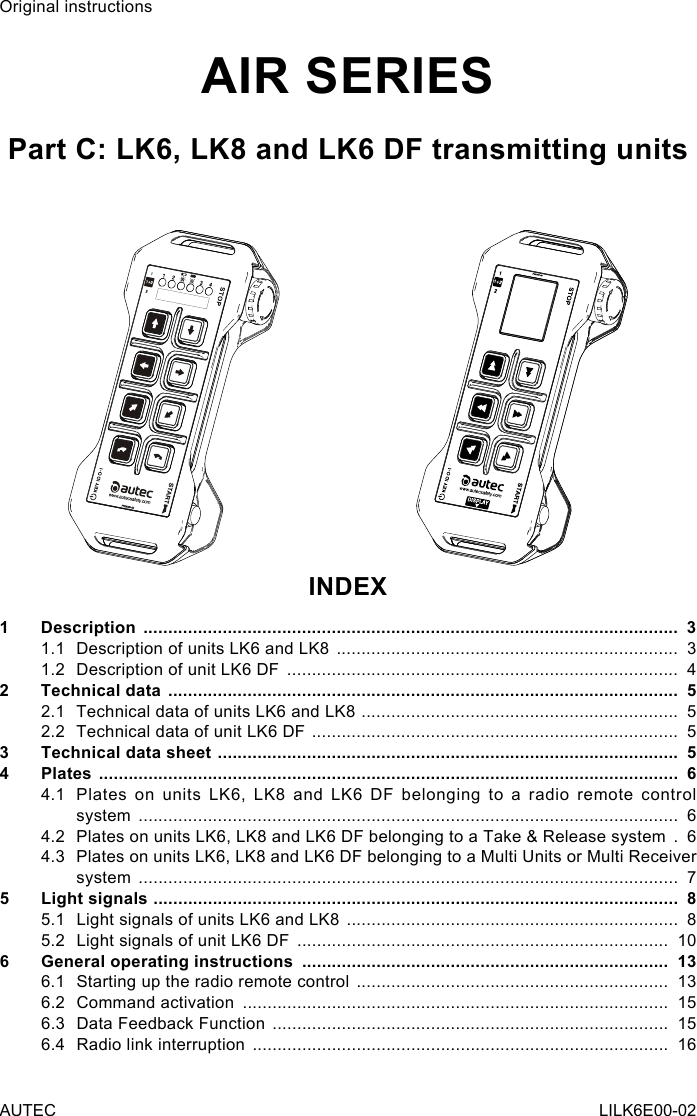 Original instructionsAIR SERIESPart C: LK6, LK8 and LK6 DF transmitting unitsINDEX1 Description  ............................................................................................................  31.1  Description of units LK6 and LK8  .....................................................................  31.2  Description of unit LK6 DF  ...............................................................................  42  Technical data  .......................................................................................................  52.1  Technical data of units LK6 and LK8  ................................................................  52.2  Technical data of unit LK6 DF  ..........................................................................  53  Technical data sheet  .............................................................................................  54 Plates  .....................................................................................................................  64.1  Plates on units LK6, LK8 and LK6 DF belonging to a radio remote control system  .............................................................................................................  64.2  Plates on units LK6, LK8 and LK6 DF belonging to a Take &amp; Release system  .  64.3  Plates on units LK6, LK8 and LK6 DF belonging to a Multi Units or Multi Receiver system  .............................................................................................................  75  Light signals  ..........................................................................................................  85.1  Light signals of units LK6 and LK8  ...................................................................  85.2  Light signals of unit LK6 DF  ...........................................................................  106  General operating instructions  ..........................................................................  136.1  Starting up the radio remote control  ...............................................................  136.2  Command activation  ......................................................................................  156.3  Data Feedback Function  ................................................................................  156.4  Radio link interruption  ....................................................................................  16AUTEC LILK6E00-02