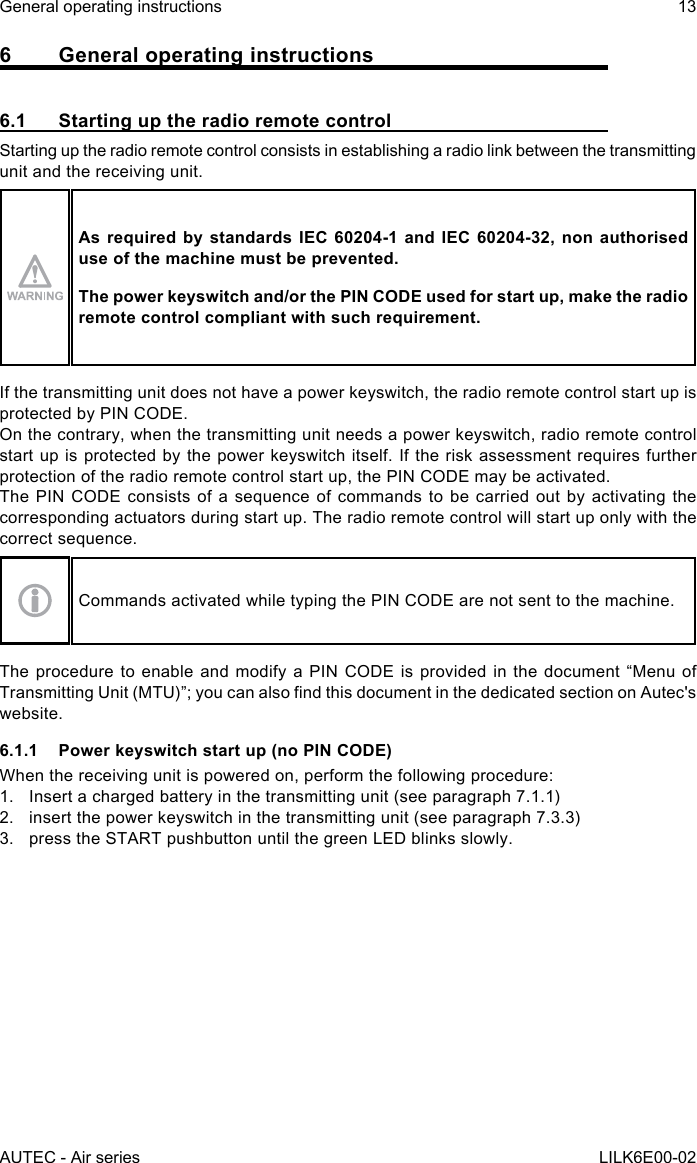 AUTEC - Air seriesGeneral operating instructions 13LILK6E00-026  General operating instructions6.1  Starting up the radio remote controlStarting up the radio remote control consists in establishing a radio link between the transmitting unit and the receiving unit.As required by standards IEC 60204-1 and IEC 60204-32, non authorised use of the machine must be prevented.The power keyswitch and/or the PIN CODE used for start up, make the radio remote control compliant with such requirement.If the transmitting unit does not have a power keyswitch, the radio remote control start up is protected by PIN CODE.On the contrary, when the transmitting unit needs a power keyswitch, radio remote control start up is protected by the power keyswitch itself. If the risk assessment requires further protection of the radio remote control start up, the PIN CODE may be activated.The PIN CODE consists of a sequence of commands to be carried out by activating the corresponding actuators during start up. The radio remote control will start up only with the correct sequence.Commands activated while typing the PIN CODE are not sent to the machine.The procedure to enable and modify a PIN CODE is provided in the document “Menu of TransmittingUnit(MTU)”;youcanalsondthisdocumentinthededicatedsectiononAutec&apos;swebsite.6.1.1  Power keyswitch start up (no PIN CODE)When the receiving unit is powered on, perform the following procedure:1.  Insert a charged battery in the transmitting unit (see paragraph 7.1.1)2.  insert the power keyswitch in the transmitting unit (see paragraph 7.3.3)3.  press the START pushbutton until the green LED blinks slowly.