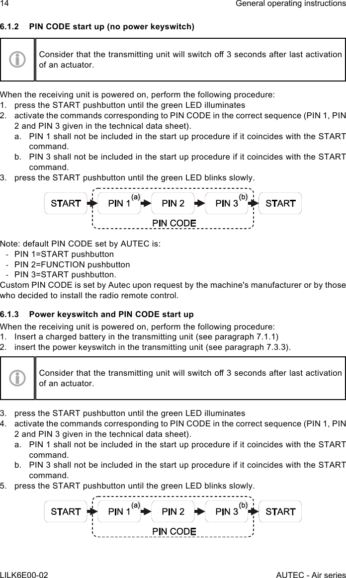 14LILK6E00-02General operating instructionsAUTEC - Air series6.1.2  PIN CODE start up (no power keyswitch)Considerthatthetransmittingunitwillswitcho3secondsafterlastactivationof an actuator.When the receiving unit is powered on, perform the following procedure:1.  press the START pushbutton until the green LED illuminates2.  activate the commands corresponding to PIN CODE in the correct sequence (PIN 1, PIN 2 and PIN 3 given in the technical data sheet).a.  PIN 1 shall not be included in the start up procedure if it coincides with the START command.b.  PIN 3 shall not be included in the start up procedure if it coincides with the START command.3.  press the START pushbutton until the green LED blinks slowly.Note: default PIN CODE set by AUTEC is: -PIN 1=START pushbutton -PIN 2=FUNCTION pushbutton -PIN 3=START pushbutton.CustomPINCODEissetbyAutecuponrequestbythemachine&apos;smanufacturerorbythosewho decided to install the radio remote control.6.1.3  Power keyswitch and PIN CODE start upWhen the receiving unit is powered on, perform the following procedure:1.  Insert a charged battery in the transmitting unit (see paragraph 7.1.1)2.  insert the power keyswitch in the transmitting unit (see paragraph 7.3.3).Considerthatthetransmittingunitwillswitcho3secondsafterlastactivationof an actuator.3.  press the START pushbutton until the green LED illuminates4.  activate the commands corresponding to PIN CODE in the correct sequence (PIN 1, PIN 2 and PIN 3 given in the technical data sheet).a.  PIN 1 shall not be included in the start up procedure if it coincides with the START command.b.  PIN 3 shall not be included in the start up procedure if it coincides with the START command.5.  press the START pushbutton until the green LED blinks slowly.