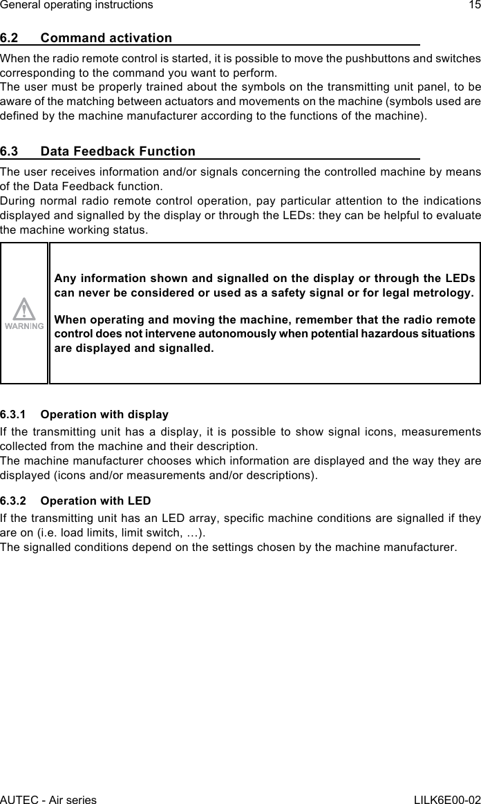 AUTEC - Air seriesGeneral operating instructions 15LILK6E00-026.2  Command activationWhen the radio remote control is started, it is possible to move the pushbuttons and switches corresponding to the command you want to perform.The user must be properly trained about the symbols on the transmitting unit panel, to be aware of the matching between actuators and movements on the machine (symbols used are denedbythemachinemanufactureraccordingtothefunctionsofthemachine).6.3  Data Feedback FunctionThe user receives information and/or signals concerning the controlled machine by means of the Data Feedback function.During normal radio remote control operation, pay particular attention to the indications displayed and signalled by the display or through the LEDs: they can be helpful to evaluate the machine working status.Any information shown and signalled on the display or through the LEDs can never be considered or used as a safety signal or for legal metrology.When operating and moving the machine, remember that the radio remote control does not intervene autonomously when potential hazardous situations are displayed and signalled.6.3.1  Operation with displayIf the transmitting unit has a display, it is possible to show signal icons, measurements collected from the machine and their description.The machine manufacturer chooses which information are displayed and the way they are displayed (icons and/or measurements and/or descriptions).6.3.2  Operation with LEDIfthetransmittingunithasanLEDarray,specicmachineconditionsaresignallediftheyare on (i.e. load limits, limit switch, …).The signalled conditions depend on the settings chosen by the machine manufacturer.