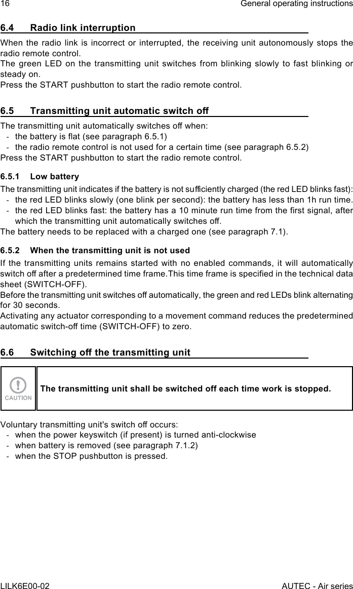 16LILK6E00-02General operating instructionsAUTEC - Air series6.4  Radio link interruptionWhen the radio link is incorrect or interrupted, the receiving unit autonomously stops the radio remote control.The green LED on the transmitting unit switches from blinking slowly to fast blinking or steady on.Press the START pushbutton to start the radio remote control.6.5  Transmitting unit automatic switch oThetransmittingunitautomaticallyswitchesowhen: -thebatteryisat(seeparagraph6.5.1) -the radio remote control is not used for a certain time (see paragraph 6.5.2)Press the START pushbutton to start the radio remote control.6.5.1  Low batteryThetransmittingunitindicatesifthebatteryisnotsucientlycharged(theredLEDblinksfast): -the red LED blinks slowly (one blink per second): the battery has less than 1h run time. -theredLEDblinksfast:thebatteryhasa10minuteruntimefromtherstsignal,afterwhichthetransmittingunitautomaticallyswitcheso.The battery needs to be replaced with a charged one (see paragraph 7.1).6.5.2  When the transmitting unit is not usedIf the transmitting units remains started with no enabled commands, it will automatically switchoafterapredeterminedtimeframe.Thistimeframeisspeciedinthetechnicaldatasheet (SWITCH-OFF).Beforethetransmittingunitswitchesoautomatically,thegreenandredLEDsblinkalternatingfor 30 seconds.Activating any actuator corresponding to a movement command reduces the predetermined automaticswitch-otime(SWITCH-OFF)tozero.6.6  Switching o the transmitting unitThe transmitting unit shall be switched o each time work is stopped.Voluntarytransmittingunit&apos;sswitchooccurs: -when the power keyswitch (if present) is turned anti-clockwise -when battery is removed (see paragraph 7.1.2) -when the STOP pushbutton is pressed.