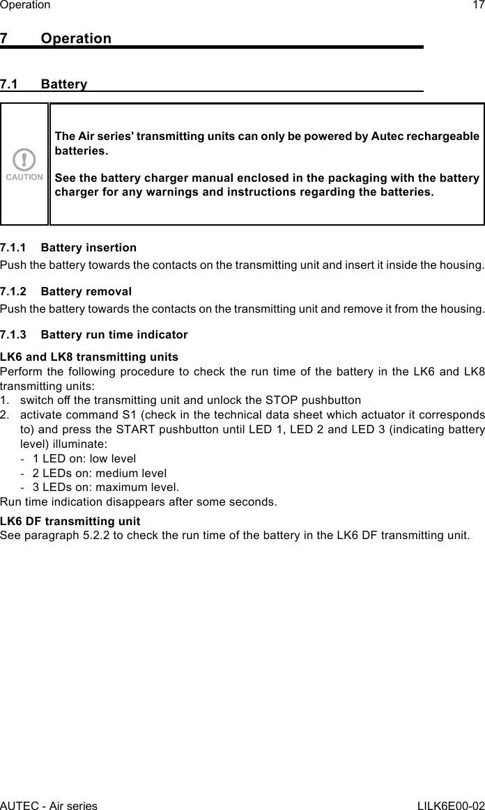 AUTEC - Air seriesOperation 17LILK6E00-027 Operation7.1 BatteryThe Air series&apos; transmitting units can only be powered by Autec rechargeable batteries.See the battery charger manual enclosed in the packaging with the battery charger for any warnings and instructions regarding the batteries.7.1.1  Battery insertionPush the battery towards the contacts on the transmitting unit and insert it inside the housing.7.1.2  Battery removalPush the battery towards the contacts on the transmitting unit and remove it from the housing.7.1.3  Battery run time indicatorLK6 and LK8 transmitting unitsPerform the following procedure to check the run time of the battery in the LK6 and LK8 transmitting units:1.  switchothetransmittingunitandunlocktheSTOPpushbutton2.  activate command S1 (check in the technical data sheet which actuator it corresponds to) and press the START pushbutton until LED 1, LED 2 and LED 3 (indicating battery level) illuminate: -1 LED on: low level -2 LEDs on: medium level -3 LEDs on: maximum level.Run time indication disappears after some seconds.LK6 DF transmitting unitSee paragraph 5.2.2 to check the run time of the battery in the LK6 DF transmitting unit.