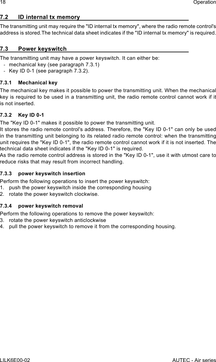 18LILK6E00-02OperationAUTEC - Air series7.2  ID internal tx memoryThetransmittingunitmayrequirethe&quot;IDinternaltxmemory&quot;,wheretheradioremotecontrol&apos;saddress is stored.The technical data sheet indicates if the &quot;ID internal tx memory&quot; is required.7.3  Power keyswitchThe transmitting unit may have a power keyswitch. It can either be: -mechanical key (see paragraph 7.3.1) -Key ID 0-1 (see paragraph 7.3.2).7.3.1  Mechanical keyThe mechanical key makes it possible to power the transmitting unit. When the mechanical key is required to be used in a transmitting unit, the radio remote control cannot work if it is not inserted.7.3.2  Key ID 0-1The &quot;Key ID 0-1&quot; makes it possible to power the transmitting unit.Itstorestheradioremotecontrol&apos;saddress.Therefore,the&quot;KeyID0-1&quot;canonlybeusedin the transmitting unit belonging to its related radio remote control: when the transmitting unit requires the &quot;Key ID 0-1&quot;, the radio remote control cannot work if it is not inserted. The technical data sheet indicates if the &quot;Key ID 0-1&quot; is required.As the radio remote control address is stored in the &quot;Key ID 0-1&quot;, use it with utmost care to reduce risks that may result from incorrect handling.7.3.3  power keyswitch insertionPerform the following operations to insert the power keyswitch:1.  push the power keyswitch inside the corresponding housing2.  rotate the power keyswitch clockwise.7.3.4  power keyswitch removalPerform the following operations to remove the power keyswitch:3.  rotate the power keyswitch anticlockwise4.  pull the power keyswitch to remove it from the corresponding housing.