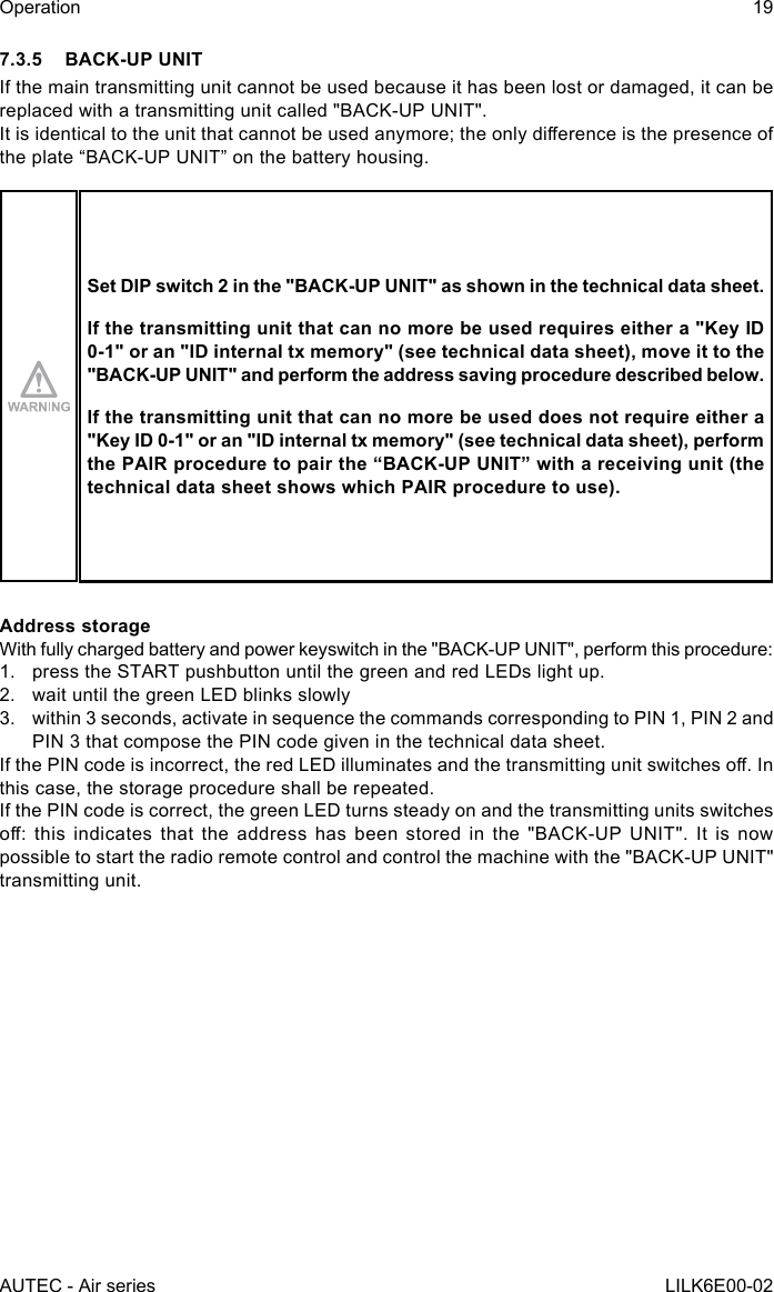 AUTEC - Air seriesOperation 19LILK6E00-027.3.5  BACK-UP UNITIf the main transmitting unit cannot be used because it has been lost or damaged, it can be replaced with a transmitting unit called &quot;BACK-UP UNIT&quot;.Itisidenticaltotheunitthatcannotbeusedanymore;theonlydierenceisthepresenceofthe plate “BACK-UP UNIT” on the battery housing.Set DIP switch 2 in the &quot;BACK-UP UNIT&quot; as shown in the technical data sheet.If the transmitting unit that can no more be used requires either a &quot;Key ID 0-1&quot; or an &quot;ID internal tx memory&quot; (see technical data sheet), move it to the &quot;BACK-UP UNIT&quot; and perform the address saving procedure described below.If the transmitting unit that can no more be used does not require either a &quot;Key ID 0-1&quot; or an &quot;ID internal tx memory&quot; (see technical data sheet), perform the PAIR procedure to pair the “BACK-UP UNIT” with a receiving unit (the technical data sheet shows which PAIR procedure to use).Address storageWith fully charged battery and power keyswitch in the &quot;BACK-UP UNIT&quot;, perform this procedure:1.  press the START pushbutton until the green and red LEDs light up.2.  wait until the green LED blinks slowly3.  within 3 seconds, activate in sequence the commands corresponding to PIN 1, PIN 2 and PIN 3 that compose the PIN code given in the technical data sheet.IfthePINcodeisincorrect,theredLEDilluminatesandthetransmittingunitswitcheso.Inthis case, the storage procedure shall be repeated.If the PIN code is correct, the green LED turns steady on and the transmitting units switches o:thisindicatesthattheaddresshasbeenstoredinthe&quot;BACK-UPUNIT&quot;.Itisnowpossible to start the radio remote control and control the machine with the &quot;BACK-UP UNIT&quot; transmitting unit.