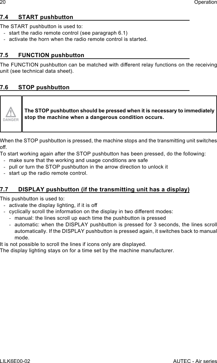 20LILK6E00-02OperationAUTEC - Air series7.4  START pushbuttonThe START pushbutton is used to: -start the radio remote control (see paragraph 6.1) -activate the horn when the radio remote control is started.7.5  FUNCTION pushbuttonTheFUNCTIONpushbuttoncanbematchedwithdierentrelayfunctionsonthereceivingunit (see technical data sheet).7.6  STOP pushbuttonThe STOP pushbutton should be pressed when it is necessary to immediately stop the machine when a dangerous condition occurs.When the STOP pushbutton is pressed, the machine stops and the transmitting unit switches o.To start working again after the STOP pushbutton has been pressed, do the following: -make sure that the working and usage conditions are safe -pull or turn the STOP pushbutton in the arrow direction to unlock it -start up the radio remote control.7.7  DISPLAY pushbutton (if the transmitting unit has a display)This pushbutton is used to: -activatethedisplaylighting,ifitiso -cyclicallyscrolltheinformationonthedisplayintwodierentmodes: -manual: the lines scroll up each time the pushbutton is pressed -automatic: when the DISPLAY pushbutton is pressed for 3 seconds, the lines scroll automatically. If the DISPLAY pushbutton is pressed again, it switches back to manual mode.It is not possible to scroll the lines if icons only are displayed.The display lighting stays on for a time set by the machine manufacturer.