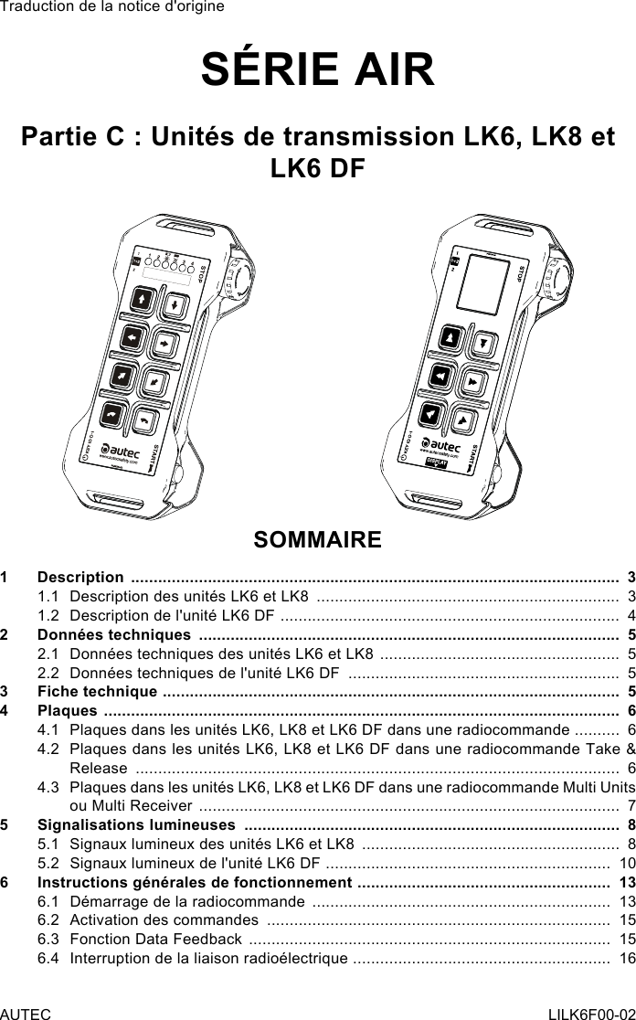 Traduction de la notice d&apos;origineSÉRIE AIRPartie C : Unités de transmission LK6, LK8 et LK6 DFSOMMAIRE1 Description  ............................................................................................................  31.1  Description des unités LK6 et LK8  ...................................................................  31.2  Description de l&apos;unité LK6 DF  ...........................................................................  42  Données techniques  .............................................................................................  52.1  Données techniques des unités LK6 et LK8  .....................................................  52.2  Données techniques de l&apos;unité LK6 DF  ............................................................  53  Fiche technique  .....................................................................................................  54 Plaques  ..................................................................................................................  64.1  Plaques dans les unités LK6, LK8 et LK6 DF dans une radiocommande  ..........  64.2  Plaques dans les unités LK6, LK8 et LK6 DF dans une radiocommande Take &amp; Release  ...........................................................................................................  64.3  Plaques dans les unités LK6, LK8 et LK6 DF dans une radiocommande Multi Units ou Multi Receiver  .............................................................................................  75  Signalisations lumineuses  ...................................................................................  85.1  Signaux lumineux des unités LK6 et LK8  .........................................................  85.2  Signaux lumineux de l&apos;unité LK6 DF  ...............................................................  106  Instructions générales de fonctionnement  ........................................................  136.1  Démarrage de la radiocommande  ..................................................................  136.2  Activation des commandes  ............................................................................  156.3  Fonction Data Feedback  ................................................................................  156.4  Interruption de la liaison radioélectrique  .........................................................  16AUTEC LILK6F00-02