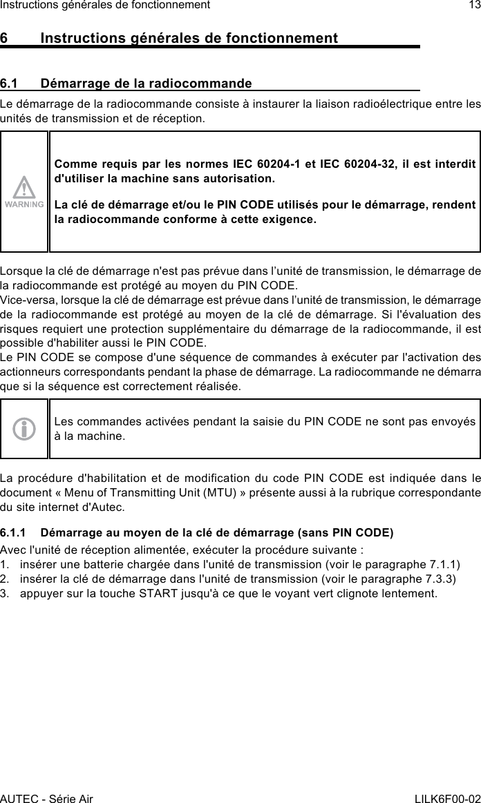 AUTEC - Série AirInstructions générales de fonctionnement 13LILK6F00-026  Instructions générales de fonctionnement6.1  Démarrage de la radiocommandeLe démarrage de la radiocommande consiste à instaurer la liaison radioélectrique entre les unités de transmission et de réception.Comme requis par les normes IEC 60204-1 et IEC 60204-32, il est interdit d&apos;utiliser la machine sans autorisation.La clé de démarrage et/ou le PIN CODE utilisés pour le démarrage, rendent la radiocommande conforme à cette exigence.Lorsque la clé de démarrage n&apos;est pas prévue dans l’unité de transmission, le démarrage de la radiocommande est protégé au moyen du PIN CODE.Vice-versa, lorsque la clé de démarrage est prévue dans l’unité de transmission, le démarrage de la radiocommande est protégé au moyen de la clé de démarrage. Si l&apos;évaluation des risques requiert une protection supplémentaire du démarrage de la radiocommande, il est possible d&apos;habiliter aussi le PIN CODE.Le PIN CODE se compose d&apos;une séquence de commandes à exécuter par l&apos;activation des actionneurs correspondants pendant la phase de démarrage. La radiocommande ne démarra que si la séquence est correctement réalisée.Les commandes activées pendant la saisie du PIN CODE ne sont pas envoyés à la machine.La  procédure  d&apos;habilitation  et de  modication  du  code PIN  CODE  est  indiquée dans  le document « Menu of Transmitting Unit (MTU) » présente aussi à la rubrique correspondante du site internet d&apos;Autec.6.1.1  Démarrage au moyen de la clé de démarrage (sans PIN CODE)Avec l&apos;unité de réception alimentée, exécuter la procédure suivante :1.  insérer une batterie chargée dans l&apos;unité de transmission (voir le paragraphe 7.1.1)2.  insérer la clé de démarrage dans l&apos;unité de transmission (voir le paragraphe 7.3.3)3.  appuyer sur la touche START jusqu&apos;à ce que le voyant vert clignote lentement.