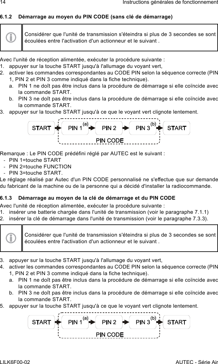 14LILK6F00-02Instructions générales de fonctionnementAUTEC - Série Air6.1.2  Démarrage au moyen du PIN CODE (sans clé de démarrage)Considérer que l&apos;unité de transmission s&apos;éteindra si plus de 3 secondes se sont écoulées entre l&apos;activation d&apos;un actionneur et le suivant .Avec l&apos;unité de réception alimentée, exécuter la procédure suivante :1.  appuyer sur la touche START jusqu&apos;à l&apos;allumage du voyant vert,2.  activer les commandes correspondantes au CODE PIN selon la séquence correcte (PIN 1, PIN 2 et PIN 3 comme indiqué dans la che technique).a.  PIN 1 ne doît pas être inclus dans la procédure de démarrage si elle coïncide avec la commande START.b.  PIN 3 ne doît pas être inclus dans la procédure de démarrage si elle coïncide avec la commande START.3.  appuyer sur la touche START jusqu&apos;à ce que le voyant vert clignote lentement.Remarque : Le PIN CODE prédéni réglé par AUTEC est le suivant : -PIN 1=touche START -PIN 2=touche FUNCTION -PIN 3=touche START.Le réglage réalisé par Autec d&apos;un PIN CODE personnalisé ne s&apos;eectue que sur demande du fabricant de la machine ou de la personne qui a décidé d&apos;installer la radiocommande.6.1.3  Démarrage au moyen de la clé de démarrage et du PIN CODEAvec l&apos;unité de réception alimentée, exécuter la procédure suivante :1.  insérer une batterie chargée dans l&apos;unité de transmission (voir le paragraphe 7.1.1)2.  insérer la clé de démarrage dans l&apos;unité de transmission (voir le paragraphe 7.3.3).Considérer que l&apos;unité de transmission s&apos;éteindra si plus de 3 secondes se sont écoulées entre l&apos;activation d&apos;un actionneur et le suivant .3.  appuyer sur la touche START jusqu&apos;à l&apos;allumage du voyant vert,4.  activer les commandes correspondantes au CODE PIN selon la séquence correcte (PIN 1, PIN 2 et PIN 3 comme indiqué dans la che technique).a.  PIN 1 ne doît pas être inclus dans la procédure de démarrage si elle coïncide avec la commande START.b.  PIN 3 ne doît pas être inclus dans la procédure de démarrage si elle coïncide avec la commande START.5.  appuyer sur la touche START jusqu&apos;à ce que le voyant vert clignote lentement.