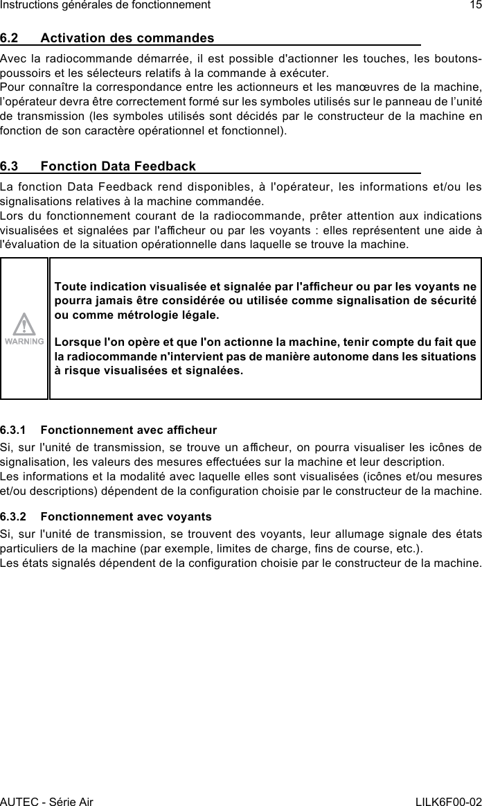 AUTEC - Série AirInstructions générales de fonctionnement 15LILK6F00-026.2  Activation des commandesAvec la radiocommande démarrée, il est possible d&apos;actionner les touches, les boutons-poussoirs et les sélecteurs relatifs à la commande à exécuter.Pour connaître la correspondance entre les actionneurs et les manœuvres de la machine, l’opérateur devra être correctement formé sur les symboles utilisés sur le panneau de l’unité de transmission (les symboles utilisés sont décidés par le constructeur de la machine en fonction de son caractère opérationnel et fonctionnel).6.3  Fonction Data FeedbackLa fonction Data Feedback rend disponibles, à l&apos;opérateur, les informations et/ou les signalisations relatives à la machine commandée.Lors  du  fonctionnement  courant de  la  radiocommande, prêter  attention aux  indications visualisées et  signalées  par l&apos;acheur ou  par  les  voyants : elles  représentent  une aide à l&apos;évaluation de la situation opérationnelle dans laquelle se trouve la machine.Toute indication visualisée et signalée par l&apos;acheur ou par les voyants ne pourra jamais être considérée ou utilisée comme signalisation de sécurité ou comme métrologie légale.Lorsque l&apos;on opère et que l&apos;on actionne la machine, tenir compte du fait que la radiocommande n&apos;intervient pas de manière autonome dans les situations à risque visualisées et signalées.6.3.1  Fonctionnement avec acheurSi, sur l&apos;unité  de  transmission,  se  trouve  un  acheur, on  pourra  visualiser les  icônes  de signalisation, les valeurs des mesures eectuées sur la machine et leur description.Les informations et la modalité avec laquelle elles sont visualisées (icônes et/ou mesures et/ou descriptions) dépendent de la conguration choisie par le constructeur de la machine.6.3.2  Fonctionnement avec voyantsSi, sur l&apos;unité de transmission, se trouvent des voyants, leur allumage signale des états particuliers de la machine (par exemple, limites de charge, ns de course, etc.).Les états signalés dépendent de la conguration choisie par le constructeur de la machine.