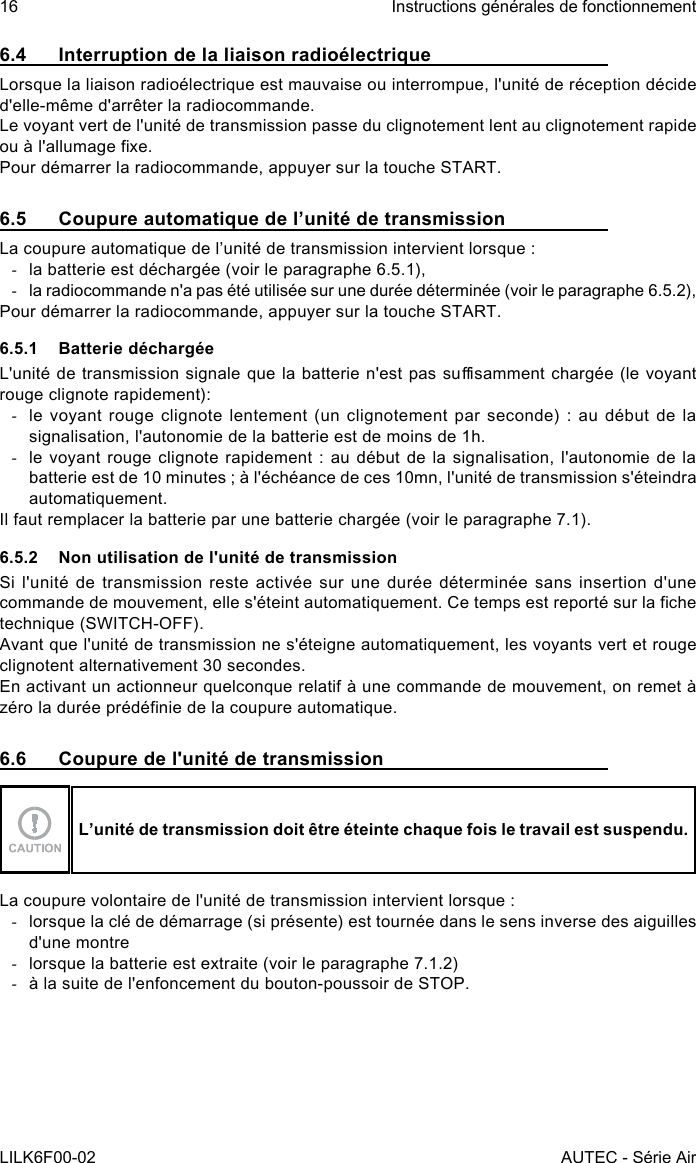 16LILK6F00-02Instructions générales de fonctionnementAUTEC - Série Air6.4  Interruption de la liaison radioélectriqueLorsque la liaison radioélectrique est mauvaise ou interrompue, l&apos;unité de réception décide d&apos;elle-même d&apos;arrêter la radiocommande.Le voyant vert de l&apos;unité de transmission passe du clignotement lent au clignotement rapide ou à l&apos;allumage xe.Pour démarrer la radiocommande, appuyer sur la touche START.6.5  Coupure automatique de l’unité de transmissionLa coupure automatique de l’unité de transmission intervient lorsque : -la batterie est déchargée (voir le paragraphe 6.5.1), -la radiocommande n&apos;a pas été utilisée sur une durée déterminée (voir le paragraphe 6.5.2),Pour démarrer la radiocommande, appuyer sur la touche START.6.5.1  Batterie déchargéeL&apos;unité de transmission signale que la batterie n&apos;est pas susamment chargée  (le voyant rouge clignote rapidement): -le voyant rouge clignote lentement (un clignotement par seconde) : au début de la signalisation, l&apos;autonomie de la batterie est de moins de 1h. -le voyant rouge clignote rapidement : au début de la signalisation, l&apos;autonomie de la batterie est de 10 minutes ; à l&apos;échéance de ces 10mn, l&apos;unité de transmission s&apos;éteindra automatiquement.Il faut remplacer la batterie par une batterie chargée (voir le paragraphe 7.1).6.5.2  Non utilisation de l&apos;unité de transmissionSi l&apos;unité de transmission reste activée sur une durée déterminée sans insertion d&apos;une commande de mouvement, elle s&apos;éteint automatiquement. Ce temps est reporté sur la che technique (SWITCH-OFF).Avant que l&apos;unité de transmission ne s&apos;éteigne automatiquement, les voyants vert et rouge clignotent alternativement 30 secondes.En activant un actionneur quelconque relatif à une commande de mouvement, on remet à zéro la durée prédénie de la coupure automatique.6.6  Coupure de l&apos;unité de transmissionL’unité de transmission doit être éteinte chaque fois le travail est suspendu.La coupure volontaire de l&apos;unité de transmission intervient lorsque : -lorsque la clé de démarrage (si présente) est tournée dans le sens inverse des aiguilles d&apos;une montre -lorsque la batterie est extraite (voir le paragraphe 7.1.2) -à la suite de l&apos;enfoncement du bouton-poussoir de STOP.