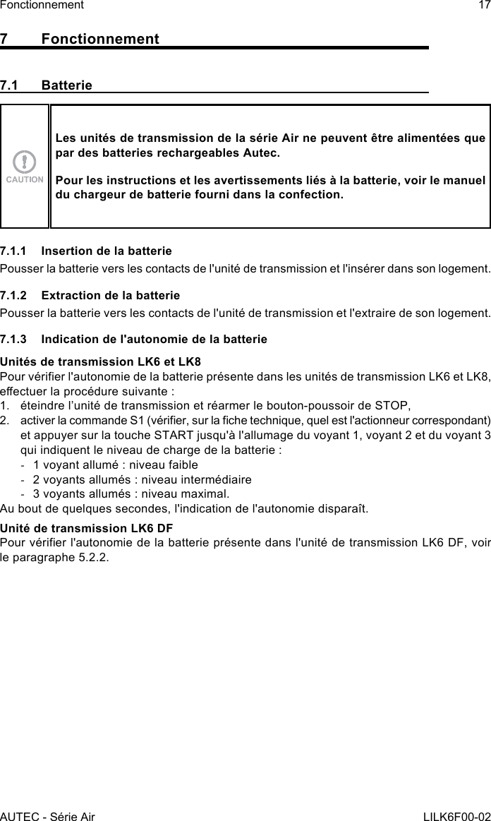 AUTEC - Série AirFonctionnement 17LILK6F00-027 Fonctionnement7.1 BatterieLes unités de transmission de la série Air ne peuvent être alimentées que par des batteries rechargeables Autec.Pour les instructions et les avertissements liés à la batterie, voir le manuel du chargeur de batterie fourni dans la confection.7.1.1  Insertion de la batteriePousser la batterie vers les contacts de l&apos;unité de transmission et l&apos;insérer dans son logement.7.1.2  Extraction de la batteriePousser la batterie vers les contacts de l&apos;unité de transmission et l&apos;extraire de son logement.7.1.3  Indication de l&apos;autonomie de la batterieUnités de transmission LK6 et LK8Pour vérier l&apos;autonomie de la batterie présente dans les unités de transmission LK6 et LK8, eectuer la procédure suivante :1.  éteindre l’unité de transmission et réarmer le bouton-poussoir de STOP,2.  activer la commande S1 (vérier, sur la che technique, quel est l&apos;actionneur correspondant) et appuyer sur la touche START jusqu&apos;à l&apos;allumage du voyant 1, voyant 2 et du voyant 3 qui indiquent le niveau de charge de la batterie : -1 voyant allumé : niveau faible -2 voyants allumés : niveau intermédiaire -3 voyants allumés : niveau maximal.Au bout de quelques secondes, l&apos;indication de l&apos;autonomie disparaît.Unité de transmission LK6 DFPour vérier l&apos;autonomie de la batterie présente dans l&apos;unité de transmission LK6 DF, voir le paragraphe 5.2.2.