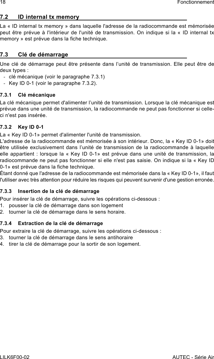 18LILK6F00-02FonctionnementAUTEC - Série Air7.2  ID internal tx memoryLa « ID internal tx memory » dans laquelle l&apos;adresse de la radiocommande est mémorisée peut être  prévue  à  l&apos;intérieur  de  l&apos;unité  de transmission.  On  indique  si la  «  ID  internal  tx memory » est prévue dans la che technique.7.3  Clé de démarrageUne clé de démarrage peut être présente dans l’unité de transmission. Elle peut être  de deux types : -clé mécanique (voir le paragraphe 7.3.1) -Key ID 0-1 (voir le paragraphe 7.3.2).7.3.1  Clé mécaniqueLa clé mécanique permet d&apos;alimenter l’unité de transmission. Lorsque la clé mécanique est prévue dans une unité de transmission, la radiocommande ne peut pas fonctionner si celle-ci n&apos;est pas insérée.7.3.2  Key ID 0-1La « Key ID 0-1» permet d&apos;alimenter l&apos;unité de transmission.L&apos;adresse de la radiocommande est mémorisée à son intérieur. Donc, la « Key ID 0-1» doit être utilisée exclusivement  dans  l’unité  de  transmission  de  la  radiocommande à  laquelle elle appartient : lorsque la « Key ID 0-1» est prévue dans une unité de transmission, la radiocommande ne peut pas fonctionner si elle n&apos;est pas saisie. On indique si la « Key ID 0-1» est prévue dans la che technique.Étant donné que l&apos;adresse de la radiocommande est mémorisée dans la « Key ID 0-1», il faut l&apos;utiliser avec très attention pour réduire les risques qui peuvent survenir d&apos;une gestion erronée.7.3.3  Insertion de la clé de démarragePour insérer la clé de démarrage, suivre les opérations ci-dessous :1.  pousser la clé de démarrage dans son logement2.  tourner la clé de démarrage dans le sens horaire.7.3.4  Extraction de la clé de démarragePour extraire la clé de démarrage, suivre les opérations ci-dessous :3.  tourner la clé de démarrage dans le sens antihoraire4.  tirer la clé de démarrage pour la sortir de son logement.