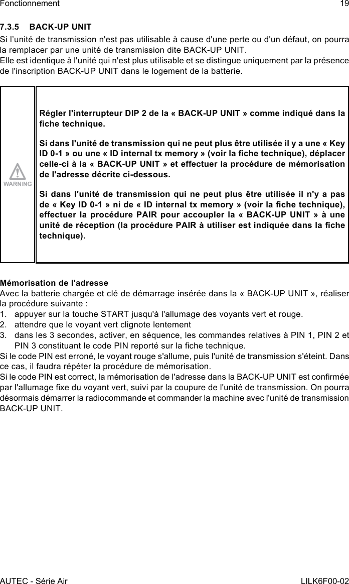 AUTEC - Série AirFonctionnement 19LILK6F00-027.3.5  BACK-UP UNITSi l’unité de transmission n&apos;est pas utilisable à cause d&apos;une perte ou d&apos;un défaut, on pourra la remplacer par une unité de transmission dite BACK-UP UNIT.Elle est identique à l&apos;unité qui n&apos;est plus utilisable et se distingue uniquement par la présence de l&apos;inscription BACK-UP UNIT dans le logement de la batterie.Régler l&apos;interrupteur DIP 2 de la « BACK-UP UNIT » comme indiqué dans la che technique.Si dans l&apos;unité de transmission qui ne peut plus être utilisée il y a une « Key ID 0-1 » ou une « ID internal tx memory » (voir la che technique), déplacer celle-ci à la « BACK-UP UNIT » et eectuer la procédure de mémorisation de l&apos;adresse décrite ci-dessous.Si dans l&apos;unité de transmission qui ne peut plus être utilisée il n&apos;y a pas de « Key ID 0-1 » ni de « ID internal tx memory » (voir la che technique), eectuer la  procédure  PAIR  pour  accoupler  la «  BACK-UP  UNIT  »  à une unité de réception (la procédure PAIR à utiliser est indiquée dans la che technique).Mémorisation de l&apos;adresseAvec la batterie chargée et clé de démarrage insérée dans la « BACK-UP UNIT », réaliser la procédure suivante :1.  appuyer sur la touche START jusqu&apos;à l&apos;allumage des voyants vert et rouge.2.  attendre que le voyant vert clignote lentement3.  dans les 3 secondes, activer, en séquence, les commandes relatives à PIN 1, PIN 2 et PIN 3 constituant le code PIN reporté sur la che technique.Si le code PIN est erroné, le voyant rouge s&apos;allume, puis l&apos;unité de transmission s&apos;éteint. Dans ce cas, il faudra répéter la procédure de mémorisation.Si le code PIN est correct, la mémorisation de l&apos;adresse dans la BACK-UP UNIT est conrmée par l&apos;allumage xe du voyant vert, suivi par la coupure de l&apos;unité de transmission. On pourra désormais démarrer la radiocommande et commander la machine avec l&apos;unité de transmission BACK-UP UNIT.