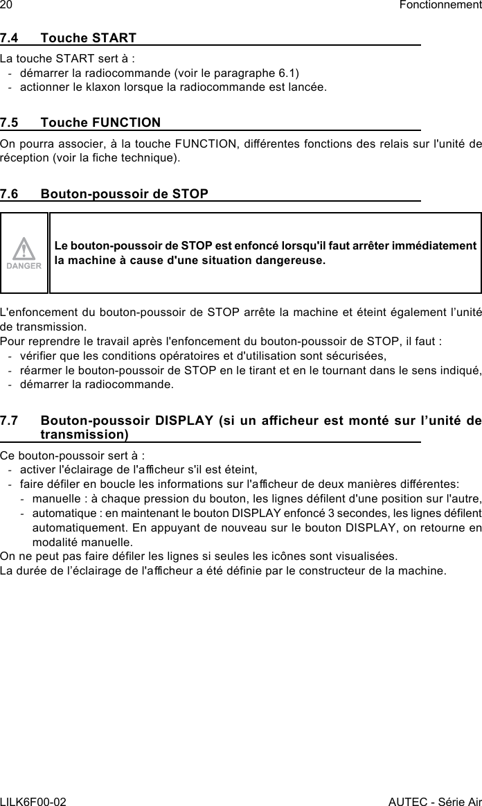 20LILK6F00-02FonctionnementAUTEC - Série Air7.4  Touche STARTLa touche START sert à : -démarrer la radiocommande (voir le paragraphe 6.1) -actionner le klaxon lorsque la radiocommande est lancée.7.5  Touche FUNCTIONOn pourra associer, à la touche FUNCTION, diérentes fonctions des relais sur l&apos;unité de réception (voir la che technique).7.6  Bouton-poussoir de STOPLe bouton-poussoir de STOP est enfoncé lorsqu&apos;il faut arrêter immédiatement la machine à cause d&apos;une situation dangereuse.L&apos;enfoncement du bouton-poussoir de STOP arrête la machine et éteint également l’unité de transmission.Pour reprendre le travail après l&apos;enfoncement du bouton-poussoir de STOP, il faut : -vérier que les conditions opératoires et d&apos;utilisation sont sécurisées, -réarmer le bouton-poussoir de STOP en le tirant et en le tournant dans le sens indiqué, -démarrer la radiocommande.7.7  Bouton-poussoir DISPLAY  (si un  acheur est  monté sur  l’unité  de transmission)Ce bouton-poussoir sert à : -activer l&apos;éclairage de l&apos;acheur s&apos;il est éteint, -faire déler en boucle les informations sur l&apos;acheur de deux manières diérentes: -manuelle : à chaque pression du bouton, les lignes délent d&apos;une position sur l&apos;autre, -automatique : en maintenant le bouton DISPLAY enfoncé 3 secondes, les lignes délent automatiquement. En appuyant de nouveau sur le bouton DISPLAY, on retourne en modalité manuelle.On ne peut pas faire déler les lignes si seules les icônes sont visualisées.La durée de l’éclairage de l&apos;acheur a été dénie par le constructeur de la machine.