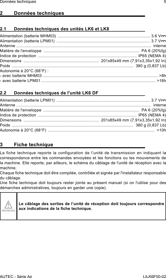 AUTEC - Série AirDonnées techniques 5LILK6F00-022  Données techniques2.1  Données techniques des unités LK6 et LK8Alimentation (batterie MHM03)  .............................................................................. 3.6 VAlimentation (batterie LPM01)  ............................................................................... 3.7 VAntenne  ..................................................................................................................  interneMatière de l&apos;enveloppe  .................................................................................  PA 6 (20%fg)Indice de protection  .................................................................................... IP65 (NEMA 4)Dimensions  ................................................................  201x85x49 mm (7,91x3,35x1,92 In)Poids  .......................................................................................................  380 g (0,837 Lb)Autonomie à 20°C (68°F) :- avec batterie MHM03 .................................................................................................. &gt;8h- avec batterie LPM01 ................................................................................................. &gt;16h2.2  Données techniques de l&apos;unité LK6 DFAlimentation (batterie LPM01)  ............................................................................... 3.7 VAntenne  ..................................................................................................................  interneMatière de l&apos;enveloppe  .................................................................................  PA 6 (20%fg)Indice de protection  .................................................................................... IP65 (NEMA 4)Dimensions  ................................................................  201x85x49 mm (7,91x3,35x1,92 In)Poids  .......................................................................................................  380 g (0,837 Lb)Autonomie à 20°C (68°F)  ..........................................................................................  &gt;10h3  Fiche techniqueLa fiche technique reporte la configuration de l’unité de transmission en indiquant la correspondance entre les commandes envoyées et les fonctions ou les mouvements de la machine. Elle reporte, par ailleurs, le schéma du câblage de l&apos;unité de réception avec la machine.Chaque che technique doit être compilée, contrôlée et signée par l&apos;installateur responsable du câblage.Une che technique doit toujours rester jointe au présent manuel (si on l&apos;utilise pour des démarches administratives, toujours en garder une copie).Le câblage des sorties de l’unité de réception doit toujours correspondre aux indications de la che technique.