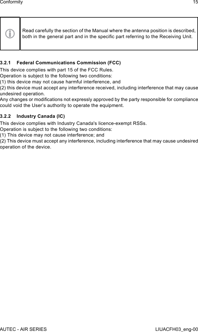 Read carefully the section of the Manual where the antenna position is described, both in the general part and in the specic part referring to the Receiving Unit.3.2.1  Federal Communications Commission (FCC)This device complies with part 15 of the FCC Rules.Operation is subject to the following two conditions:(1) this device may not cause harmful interference, and(2) this device must accept any interference received, including interference that may cause undesired operation.Any changes or modications not expressly approved by the party responsible for compliance could void the User’s authority to operate the equipment.3.2.2  Industry Canada (IC)This device complies with Industry Canada&apos;s licence-exempt RSSs.   Operation is subject to the following two conditions:   (1) This device may not cause interference; and   (2) This device must accept any interference, including interference that may cause undesired operation of the device.AUTEC - AIR SERIESConformity 15LIUACFH03_eng-00