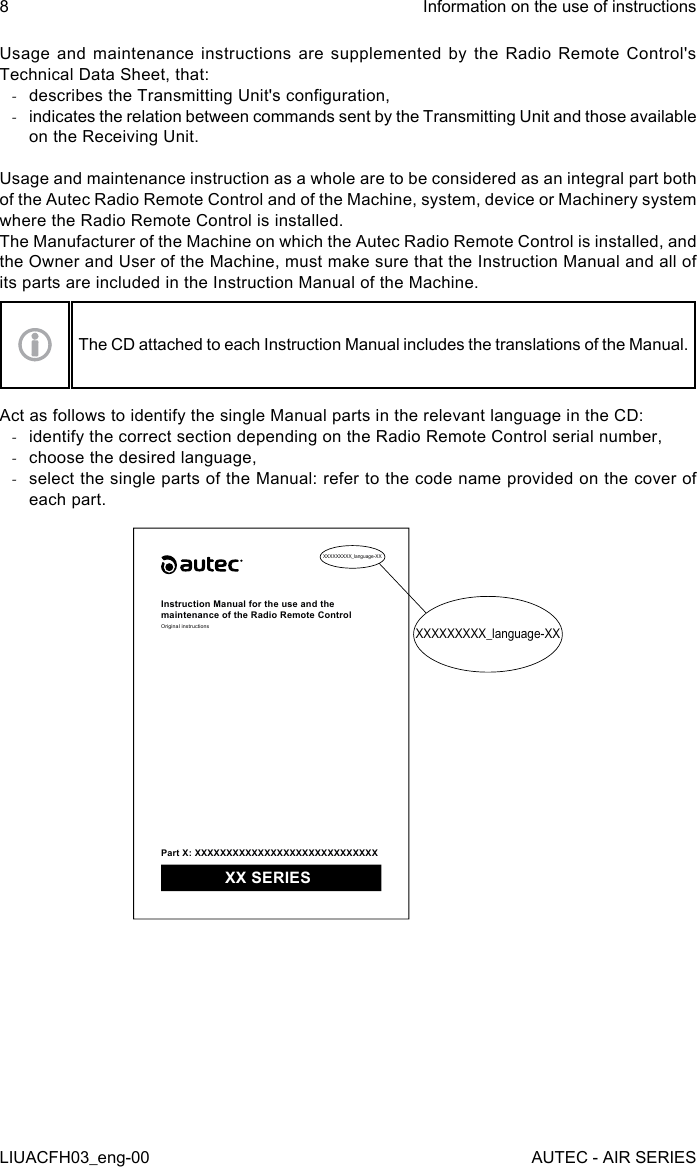 Usage and maintenance instructions are supplemented by the Radio Remote Control&apos;s Technical Data Sheet, that: -describes the Transmitting Unit&apos;s conguration, -indicates the relation between commands sent by the Transmitting Unit and those available on the Receiving Unit.Usage and maintenance instruction as a whole are to be considered as an integral part both of the Autec Radio Remote Control and of the Machine, system, device or Machinery system where the Radio Remote Control is installed.The Manufacturer of the Machine on which the Autec Radio Remote Control is installed, and the Owner and User of the Machine, must make sure that the Instruction Manual and all of its parts are included in the Instruction Manual of the Machine.The CD attached to each Instruction Manual includes the translations of the Manual.Act as follows to identify the single Manual parts in the relevant language in the CD: -identify the correct section depending on the Radio Remote Control serial number, -choose the desired language, -select the single parts of the Manual: refer to the code name provided on the cover of each part.XXXXXXXXX_language-XXXXXXXXXXX_language-XXInstruction Manual for the use and the maintenance of the Radio Remote ControlOriginal instructionsPart X: XXXXXXXXXXXXXXXXXXXXXXXXXXXXX XX SERIES8LIUACFH03_eng-00Information on the use of instructionsAUTEC - AIR SERIES