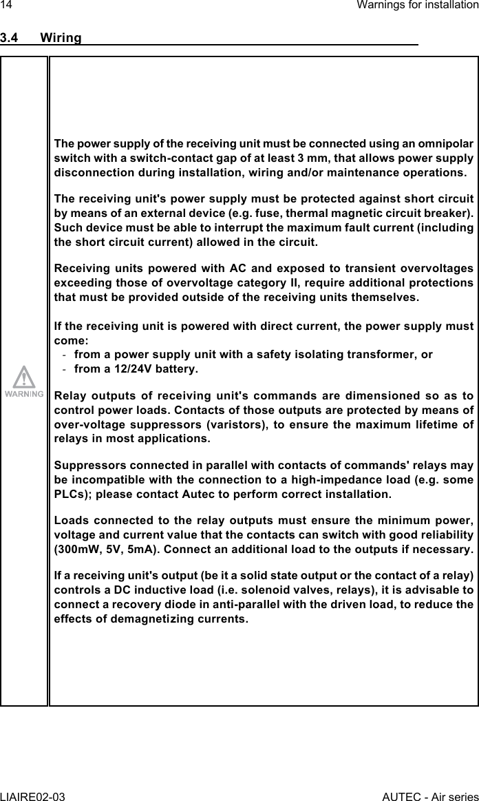 14LIAIRE02-03Warnings for installationAUTEC - Air series3.4 WiringThe power supply of the receiving unit must be connected using an omnipolar switch with a switch-contact gap of at least 3 mm, that allows power supply disconnection during installation, wiring and/or maintenance operations.The receiving unit&apos;s power supply must be protected against short circuit by means of an external device (e.g. fuse, thermal magnetic circuit breaker).Such device must be able to interrupt the maximum fault current (including the short circuit current) allowed in the circuit.Receiving units powered with AC and exposed to transient overvoltages exceeding those of overvoltage category II, require additional protections that must be provided outside of the receiving units themselves.If the receiving unit is powered with direct current, the power supply must come: -from a power supply unit with a safety isolating transformer, or -from a 12/24V battery.Relay outputs of receiving unit&apos;s commands are dimensioned so as to control power loads. Contacts of those outputs are protected by means of over-voltage suppressors (varistors), to ensure the maximum lifetime of relays in most applications.Suppressors connected in parallel with contacts of commands&apos; relays may be incompatible with the connection to a high-impedance load (e.g. some PLCs); please contact Autec to perform correct installation.Loads connected to the relay outputs must ensure the minimum power, voltage and current value that the contacts can switch with good reliability (300mW, 5V, 5mA). Connect an additional load to the outputs if necessary.If a receiving unit&apos;s output (be it a solid state output or the contact of a relay) controls a DC inductive load (i.e. solenoid valves, relays), it is advisable to connect a recovery diode in anti-parallel with the driven load, to reduce the eectsofdemagnetizingcurrents.