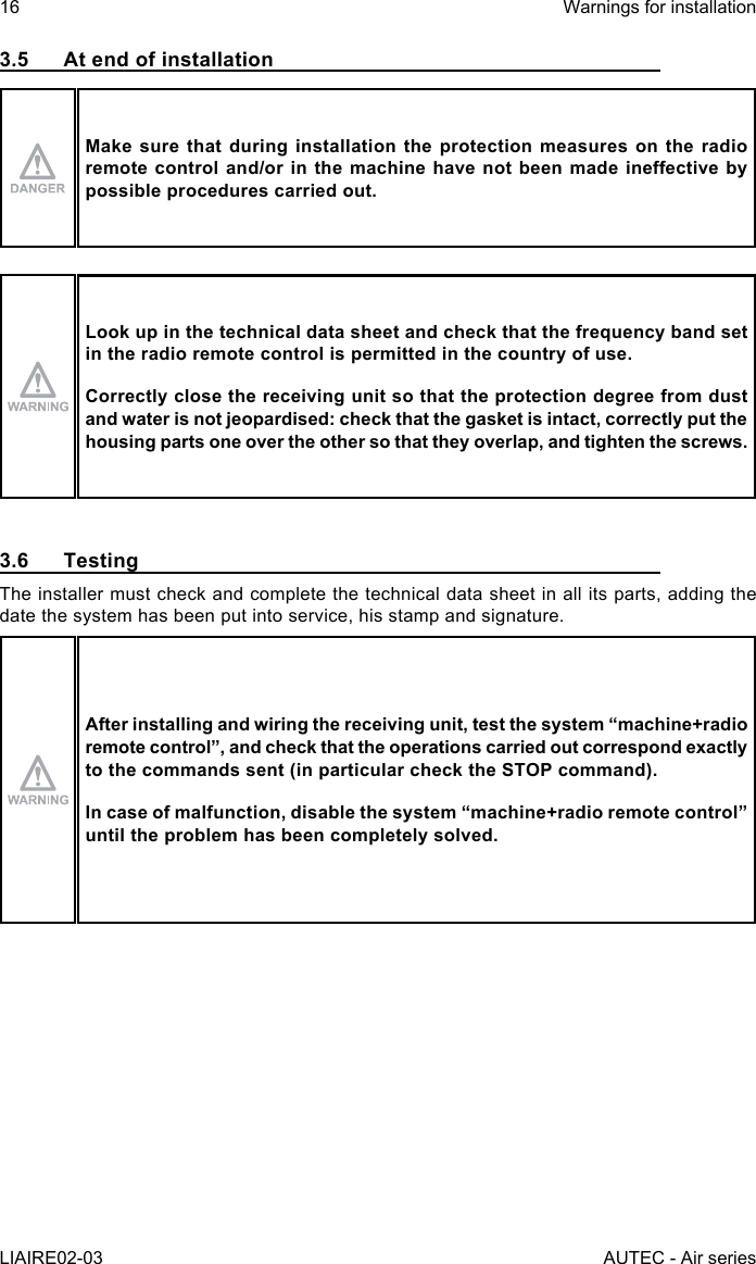 16LIAIRE02-03Warnings for installationAUTEC - Air series3.5  At end of installationMake sure that during installation the protection measures on the radio remotecontroland/orinthemachinehavenotbeenmadeineectivebypossible procedures carried out.Look up in the technical data sheet and check that the frequency band set in the radio remote control is permitted in the country of use.Correctly close the receiving unit so that the protection degree from dust and water is not jeopardised: check that the gasket is intact, correctly put the housing parts one over the other so that they overlap, and tighten the screws.3.6 TestingThe installer must check and complete the technical data sheet in all its parts, adding the date the system has been put into service, his stamp and signature.After installing and wiring the receiving unit, test the system “machine+radio remotecontrol”,andcheckthattheoperationscarriedoutcorrespondexactlyto the commands sent (in particular check the STOP command).Incaseofmalfunction,disablethesystem“machine+radioremotecontrol”until the problem has been completely solved.