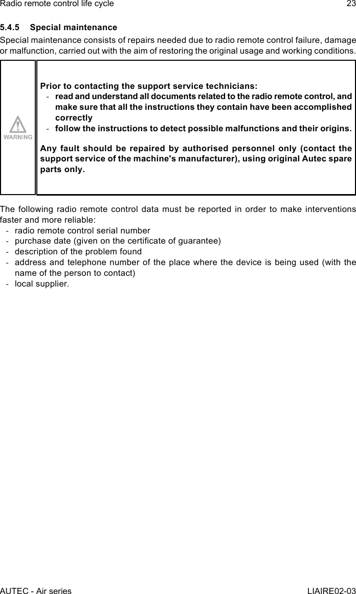 AUTEC - Air seriesRadio remote control life cycle 23LIAIRE02-035.4.5  Special maintenanceSpecial maintenance consists of repairs needed due to radio remote control failure, damage or malfunction, carried out with the aim of restoring the original usage and working conditions.Prior to contacting the support service technicians: -read and understand all documents related to the radio remote control, and make sure that all the instructions they contain have been accomplished correctly -follow the instructions to detect possible malfunctions and their origins.Any fault should be repaired by authorised personnel only (contact the support service of the machine&apos;s manufacturer), using original Autec spare parts only.The following radio remote control data must be reported in order to make interventions faster and more reliable: -radio remote control serial number -purchase date (given on the certicate of guarantee) -description of the problem found -address and telephone number of the place where the device is being used (with the name of the person to contact) -local supplier.