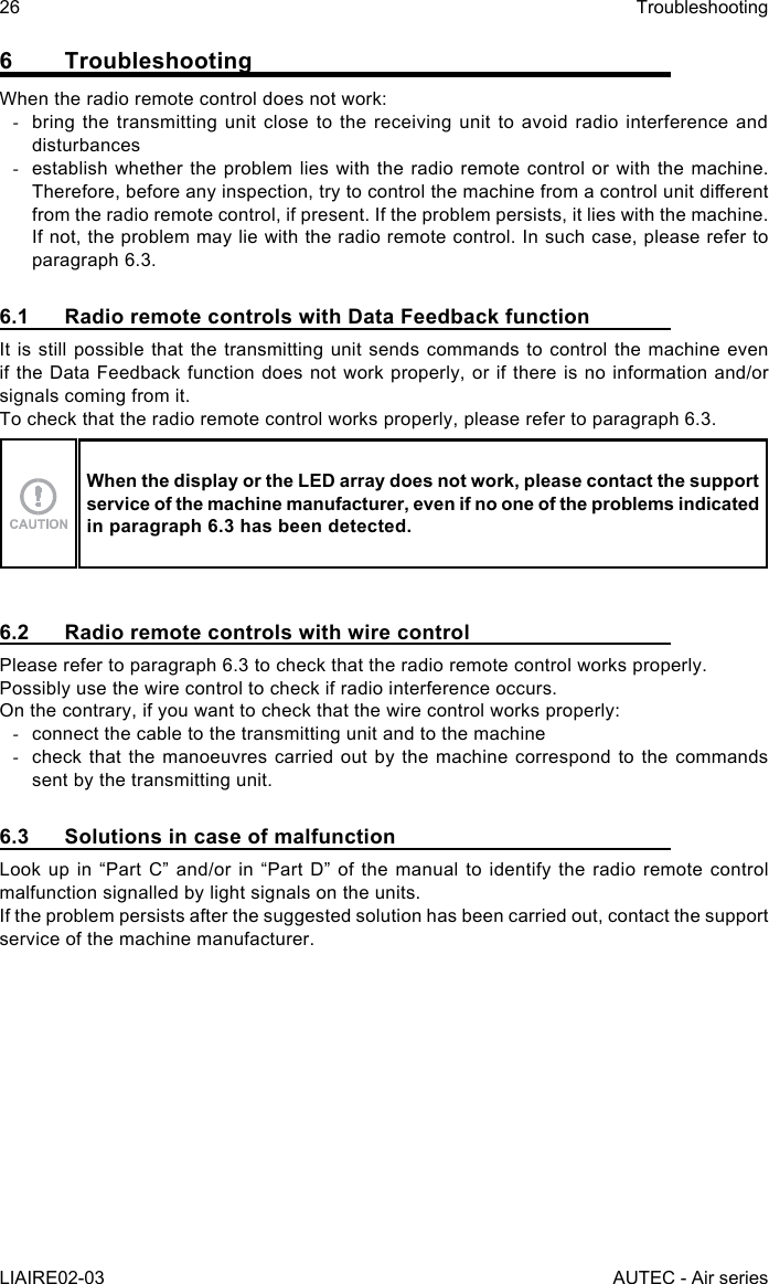 26LIAIRE02-03TroubleshootingAUTEC - Air series6 TroubleshootingWhen the radio remote control does not work: -bring the transmitting unit close to the receiving unit to avoid radio interference and disturbances -establish whether the problem lies with the radio remote control or with the machine. Therefore, before any inspection, try to control the machine from a control unit dierent from the radio remote control, if present. If the problem persists, it lies with the machine. If not, the problem may lie with the radio remote control. In such case, please refer to paragraph 6.3.6.1  Radio remote controls with Data Feedback functionIt is still possible that the transmitting unit sends commands to control the machine even if the Data Feedback function does not work properly, or if there is no information and/or signals coming from it.To check that the radio remote control works properly, please refer to paragraph 6.3.When the display or the LED array does not work, please contact the support service of the machine manufacturer, even if no one of the problems indicated in paragraph 6.3 has been detected.6.2  Radio remote controls with wire controlPlease refer to paragraph 6.3 to check that the radio remote control works properly.Possibly use the wire control to check if radio interference occurs.On the contrary, if you want to check that the wire control works properly: -connect the cable to the transmitting unit and to the machine -check that the manoeuvres carried out by the machine correspond to the commands sent by the transmitting unit.6.3  Solutions in case of malfunctionLook up in “Part C” and/or in “Part D” of the manual to identify the radio remote control malfunction signalled by light signals on the units.If the problem persists after the suggested solution has been carried out, contact the support service of the machine manufacturer.