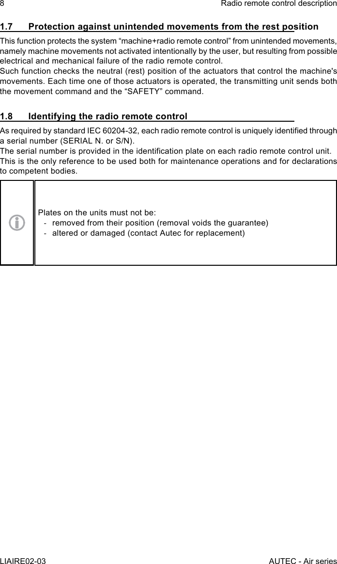 8LIAIRE02-03Radio remote control descriptionAUTEC - Air series1.7  Protection against unintended movements from the rest positionThis function protects the system “machine+radio remote control” from unintended movements, namely machine movements not activated intentionally by the user, but resulting from possible electrical and mechanical failure of the radio remote control.Such function checks the neutral (rest) position of the actuators that control the machine&apos;s movements. Each time one of those actuators is operated, the transmitting unit sends both the movement command and the “SAFETY” command.1.8  Identifying the radio remote controlAs required by standard IEC 60204-32, each radio remote control is uniquely identied through a serial number (SERIAL N. or S/N).The serial number is provided in the identication plate on each radio remote control unit.This is the only reference to be used both for maintenance operations and for declarations to competent bodies.Plates on the units must not be: -removed from their position (removal voids the guarantee) -altered or damaged (contact Autec for replacement)