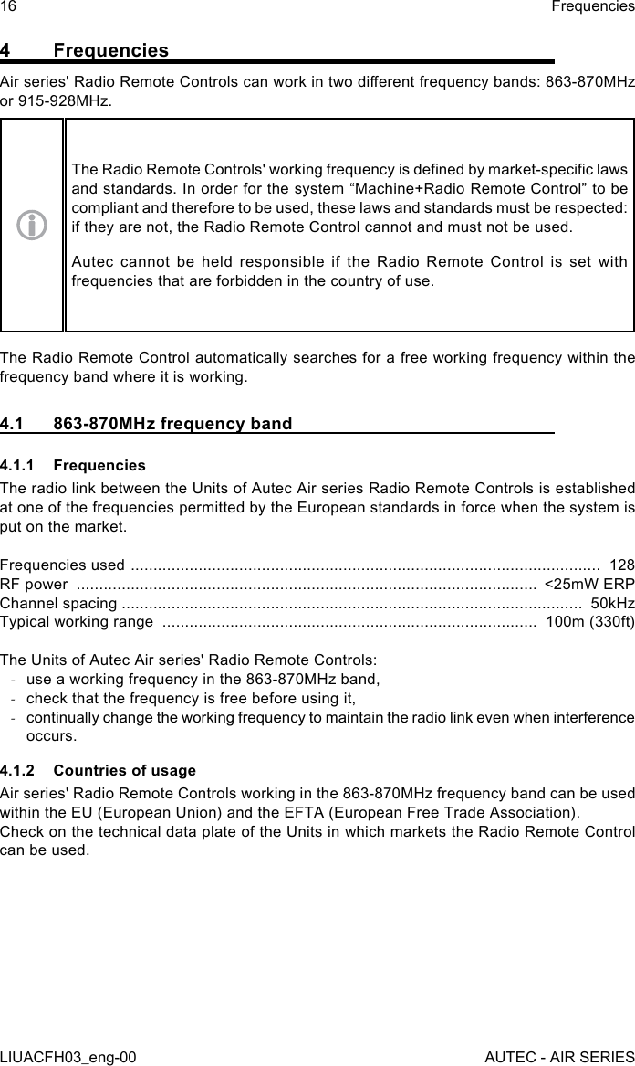 4 FrequenciesAir series&apos; Radio Remote Controls can work in two dierent frequency bands: 863-870MHz or 915-928MHz.The Radio Remote Controls&apos; working frequency is dened by market-specic laws and standards. In order for the system “Machine+Radio Remote Control” to be compliant and therefore to be used, these laws and standards must be respected: if they are not, the Radio Remote Control cannot and must not be used.Autec cannot be held responsible if the Radio Remote Control is set with frequencies that are forbidden in the country of use.The Radio Remote Control automatically searches for a free working frequency within the frequency band where it is working.4.1  863-870MHz frequency band4.1.1 FrequenciesThe radio link between the Units of Autec Air series Radio Remote Controls is established at one of the frequencies permitted by the European standards in force when the system is put on the market.Frequencies used  ........................................................................................................  128RF power  ......................................................................................................  &lt;25mW ERPChannel spacing ......................................................................................................  50kHzTypical working range  ...................................................................................  100m (330ft)The Units of Autec Air series&apos; Radio Remote Controls: -use a working frequency in the 863-870MHz band, -check that the frequency is free before using it, -continually change the working frequency to maintain the radio link even when interference occurs.4.1.2  Countries of usageAir series&apos; Radio Remote Controls working in the 863-870MHz frequency band can be used within the EU (European Union) and the EFTA (European Free Trade Association).Check on the technical data plate of the Units in which markets the Radio Remote Control can be used.16LIUACFH03_eng-00FrequenciesAUTEC - AIR SERIES