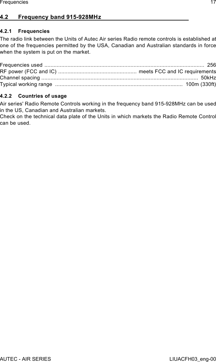 4.2  Frequency band 915-928MHz4.2.1 FrequenciesThe radio link between the Units of Autec Air series Radio remote controls is established at one of the frequencies permitted by the USA, Canadian and Australian standards in force when the system is put on the market.Frequencies used  ........................................................................................................  256RF power (FCC and IC)  ................................................... meets FCC and IC requirementsChannel spacing ......................................................................................................  50kHzTypical working range  ...................................................................................  100m (330ft)4.2.2  Countries of usageAir series&apos; Radio Remote Controls working in the frequency band 915-928MHz can be used in the US, Canadian and Australian markets.Check on the technical data plate of the Units in which markets the Radio Remote Control can be used.AUTEC - AIR SERIESFrequencies 17LIUACFH03_eng-00