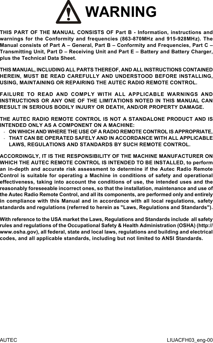  WARNINGTHIS PART OF THE MANUAL CONSISTS OF Part B - Information, instructions and warnings for the Conformity and frequencies (863-870MHz and 915-928MHz). The Manual consists of Part A – General, Part B – Conformity and Frequencies, Part C – Transmitting Unit, Part D – Receiving Unit and Part E – Battery and Battery Charger, plus the Technical Data Sheet.THIS MANUAL, INCLUDING ALL PARTS THEREOF, AND ALL INSTRUCTIONS CONTAINED HEREIN, MUST BE READ CAREFULLY AND UNDERSTOOD BEFORE INSTALLING, USING, MAINTAINING OR REPAIRING THE AUTEC RADIO REMOTE CONTROL.FAILURE TO READ AND COMPLY WITH ALL APPLICABLE WARNINGS AND INSTRUCTIONS OR ANY ONE OF THE LIMITATIONS NOTED IN THIS MANUAL CAN RESULT IN SERIOUS BODILY INJURY OR DEATH, AND/OR PROPERTY DAMAGE.THE AUTEC RADIO REMOTE CONTROL IS NOT A STANDALONE PRODUCT AND IS INTENDED ONLY AS A COMPONENT ON A MACHINE: -ON WHICH AND WHERE THE USE OF A RADIO REMOTE CONTROL IS APPROPRIATE, -THAT CAN BE OPERATED SAFELY AND IN ACCORDANCE WITH ALL APPLICABLE LAWS, REGULATIONS AND STANDARDS BY SUCH REMOTE CONTROL.ACCORDINGLY, IT IS THE RESPONSIBILITY OF THE MACHINE MANUFACTURER ON WHICH THE AUTEC REMOTE CONTROL IS INTENDED TO BE INSTALLED, to perform an in-depth and accurate risk assessment to determine if the Autec Radio Remote Control is suitable for operating a Machine in conditions of safety and operational eectiveness, taking into account the conditions of use, the intended uses and the reasonably foreseeable incorrect ones, so that the installation, maintenance and use of the Autec Radio Remote Control, and all its components, are performed only and entirely in compliance with this Manual and in accordance with all local regulations, safety standards and regulations (referred to herein as &quot;Laws, Regulations and Standards&quot;).With reference to the USA market the Laws, Regulations and Standards include  all safety rules and regulations of the Occupational Safety &amp; Health Administration (OSHA) (http://www.osha.gov), all federal, state and local laws, regulations and building and electrical codes, and all applicable standards, including but not limited to ANSI Standards.AUTEC LIUACFH03_eng-00