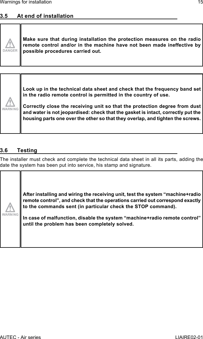 AUTEC - Air seriesWarnings for installation 15LIAIRE02-013.5  At end of installationMake sure that during installation the protection measures on the radio remotecontroland/orinthemachinehavenotbeenmadeineectivebypossible procedures carried out.Look up in the technical data sheet and check that the frequency band set in the radio remote control is permitted in the country of use.Correctly close the receiving unit so that the protection degree from dust and water is not jeopardised: check that the gasket is intact, correctly put the housing parts one over the other so that they overlap, and tighten the screws.3.6 TestingThe installer must check and complete the technical data sheet in all its parts, adding the date the system has been put into service, his stamp and signature.After installing and wiring the receiving unit, test the system “machine+radio remotecontrol”,andcheckthattheoperationscarriedoutcorrespondexactlyto the commands sent (in particular check the STOP command).Incaseofmalfunction,disablethesystem“machine+radioremotecontrol”until the problem has been completely solved.