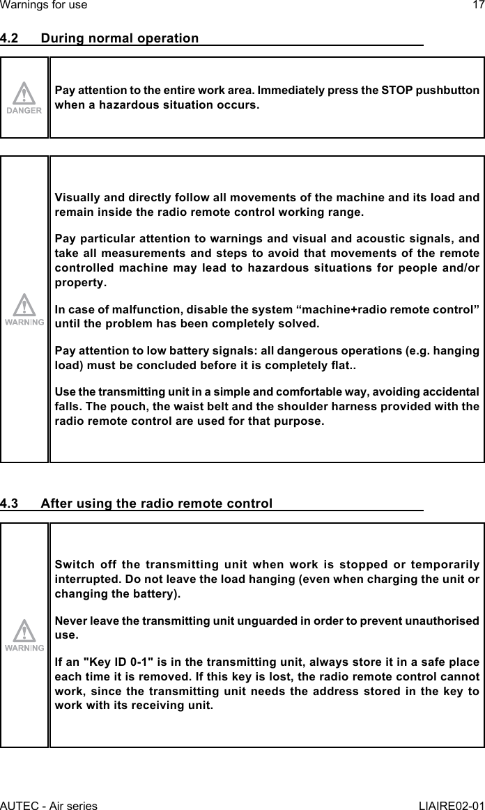 AUTEC - Air seriesWarnings for use 17LIAIRE02-014.2  During normal operationPay attention to the entire work area. Immediately press the STOP pushbutton when a hazardous situation occurs.Visually and directly follow all movements of the machine and its load and remain inside the radio remote control working range.Pay particular attention to warnings and visual and acoustic signals, and take all measurements and steps to avoid that movements of the remote controlled machine may lead to hazardous situations for people and/or property.Incaseofmalfunction,disablethesystem“machine+radioremotecontrol”until the problem has been completely solved.Pay attention to low battery signals: all dangerous operations (e.g. hanging load)mustbeconcludedbeforeitiscompletelyat..Use the transmitting unit in a simple and comfortable way, avoiding accidental falls. The pouch, the waist belt and the shoulder harness provided with the radio remote control are used for that purpose.4.3  After using the radio remote controlSwitch off the transmitting unit when work is stopped or temporarily interrupted. Do not leave the load hanging (even when charging the unit or changing the battery).Never leave the transmitting unit unguarded in order to prevent unauthorised use.If an &quot;Key ID 0-1&quot; is in the transmitting unit, always store it in a safe place each time it is removed. If this key is lost, the radio remote control cannot work, since the transmitting unit needs the address stored in the key to work with its receiving unit.