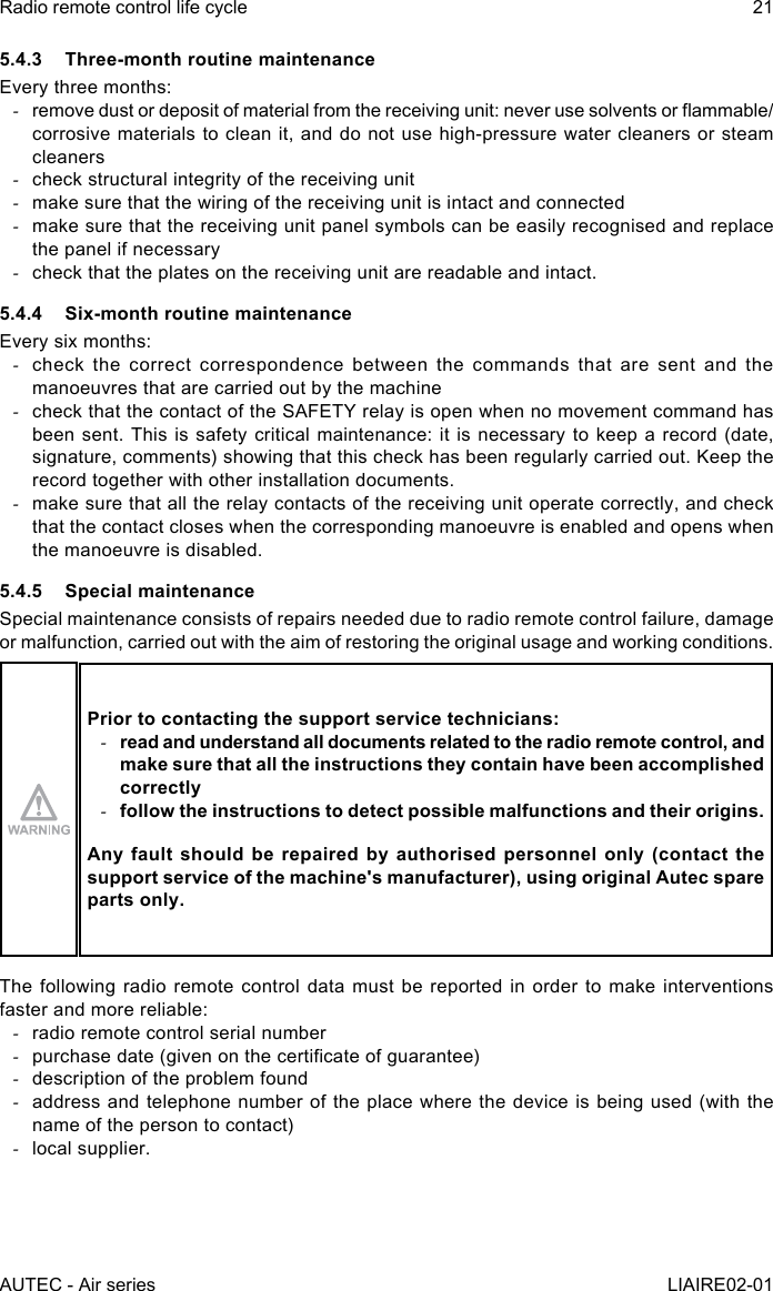 AUTEC - Air seriesRadio remote control life cycle 21LIAIRE02-015.4.3  Three-month routine maintenanceEvery three months: -remove dust or deposit of material from the receiving unit: never use solvents or ammable/corrosive materials to clean it, and do not use high-pressure water cleaners or steam cleaners -check structural integrity of the receiving unit -make sure that the wiring of the receiving unit is intact and connected -make sure that the receiving unit panel symbols can be easily recognised and replace the panel if necessary -check that the plates on the receiving unit are readable and intact.5.4.4  Six-month routine maintenanceEvery six months: -check the correct correspondence between the commands that are sent and the manoeuvres that are carried out by the machine -check that the contact of the SAFETY relay is open when no movement command has been sent. This is safety critical maintenance: it is necessary to keep a record (date, signature, comments) showing that this check has been regularly carried out. Keep the record together with other installation documents. -make sure that all the relay contacts of the receiving unit operate correctly, and check that the contact closes when the corresponding manoeuvre is enabled and opens when the manoeuvre is disabled.5.4.5  Special maintenanceSpecial maintenance consists of repairs needed due to radio remote control failure, damage or malfunction, carried out with the aim of restoring the original usage and working conditions.Prior to contacting the support service technicians: -read and understand all documents related to the radio remote control, and make sure that all the instructions they contain have been accomplished correctly -follow the instructions to detect possible malfunctions and their origins.Any fault should be repaired by authorised personnel only (contact the support service of the machine&apos;s manufacturer), using original Autec spare parts only.The following radio remote control data must be reported in order to make interventions faster and more reliable: -radio remote control serial number -purchase date (given on the certicate of guarantee) -description of the problem found -address and telephone number of the place where the device is being used (with the name of the person to contact) -local supplier.