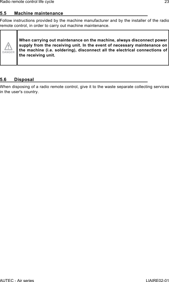 AUTEC - Air seriesRadio remote control life cycle 23LIAIRE02-015.5  Machine maintenanceFollow instructions provided by the machine manufacturer and by the installer of the radio remote control, in order to carry out machine maintenance.When carrying out maintenance on the machine, always disconnect power supply from the receiving unit. In the event of necessary maintenance on the machine (i.e. soldering), disconnect all the electrical connections of the receiving unit.5.6 DisposalWhen disposing of a radio remote control, give it to the waste separate collecting services in the user&apos;s country.