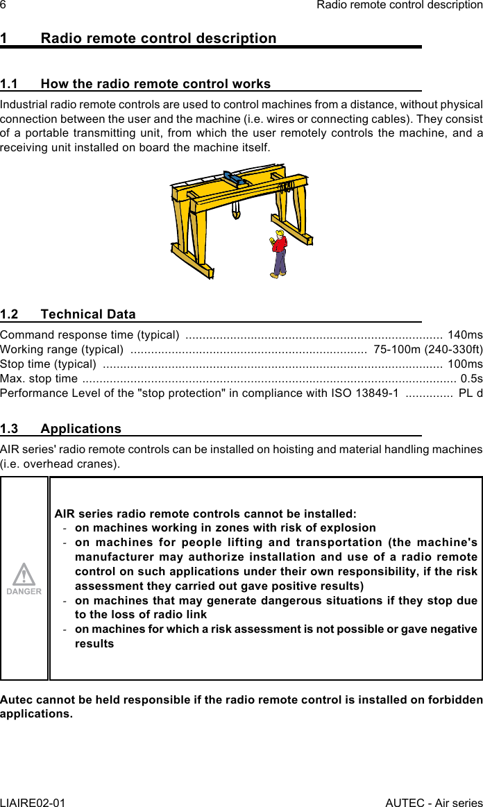 6LIAIRE02-01Radio remote control descriptionAUTEC - Air series1  Radio remote control description1.1  How the radio remote control worksIndustrial radio remote controls are used to control machines from a distance, without physical connection between the user and the machine (i.e. wires or connecting cables). They consist of a portable transmitting unit, from which the user remotely controls the machine, and a receiving unit installed on board the machine itself.1.2  Technical DataCommand response time (typical)  ........................................................................... 140msWorking range (typical)  .....................................................................  75-100m (240-330ft)Stop time (typical)  ................................................................................................... 100msMax. stop time  ............................................................................................................. 0.5sPerformance Level of the &quot;stop protection&quot; in compliance with ISO 13849-1  ..............  PL d1.3 ApplicationsAIR series&apos; radio remote controls can be installed on hoisting and material handling machines (i.e. overhead cranes).AIR series radio remote controls cannot be installed: -on machines working in zones with risk of explosion -on machines for people lifting and transportation (the machine&apos;s manufacturer may authorize installation and use of a radio remote control on such applications under their own responsibility, if the risk assessment they carried out gave positive results) -on machines that may generate dangerous situations if they stop due to the loss of radio link -on machines for which a risk assessment is not possible or gave negative resultsAutec cannot be held responsible if the radio remote control is installed on forbidden applications.