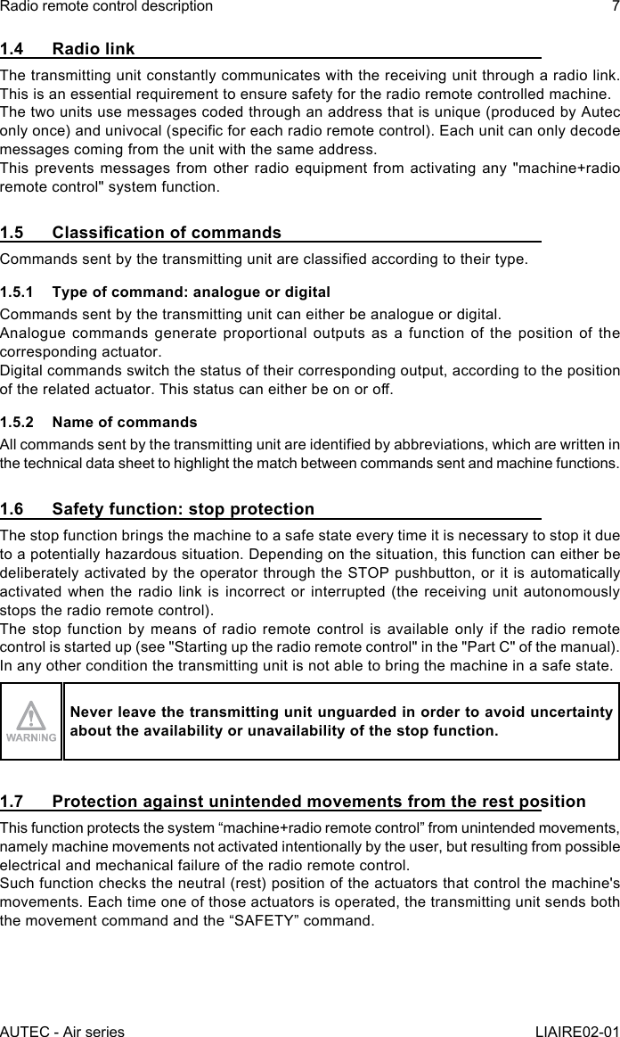 AUTEC - Air seriesRadio remote control description 7LIAIRE02-011.4  Radio linkThe transmitting unit constantly communicates with the receiving unit through a radio link. This is an essential requirement to ensure safety for the radio remote controlled machine.The two units use messages coded through an address that is unique (produced by Autec only once) and univocal (specic for each radio remote control). Each unit can only decode messages coming from the unit with the same address.This prevents messages from other radio equipment from activating any &quot;machine+radio remote control&quot; system function.1.5 ClassicationofcommandsCommands sent by the transmitting unit are classied according to their type.1.5.1  Type of command: analogue or digitalCommands sent by the transmitting unit can either be analogue or digital.Analogue commands generate proportional outputs as a function of the position of the corresponding actuator.Digital commands switch the status of their corresponding output, according to the position of the related actuator. This status can either be on or o.1.5.2  Name of commandsAll commands sent by the transmitting unit are identied by abbreviations, which are written in the technical data sheet to highlight the match between commands sent and machine functions.1.6  Safety function: stop protectionThe stop function brings the machine to a safe state every time it is necessary to stop it due to a potentially hazardous situation. Depending on the situation, this function can either be deliberately activated by the operator through the STOP pushbutton, or it is automatically activated when the radio link is incorrect or interrupted (the receiving unit autonomously stops the radio remote control).The stop function by means of radio remote control is available only if the radio remote control is started up (see &quot;Starting up the radio remote control&quot; in the &quot;Part C&quot; of the manual).In any other condition the transmitting unit is not able to bring the machine in a safe state.Never leave the transmitting unit unguarded in order to avoid uncertainty about the availability or unavailability of the stop function.1.7  Protection against unintended movements from the rest positionThis function protects the system “machine+radio remote control” from unintended movements, namely machine movements not activated intentionally by the user, but resulting from possible electrical and mechanical failure of the radio remote control.Such function checks the neutral (rest) position of the actuators that control the machine&apos;s movements. Each time one of those actuators is operated, the transmitting unit sends both the movement command and the “SAFETY” command.