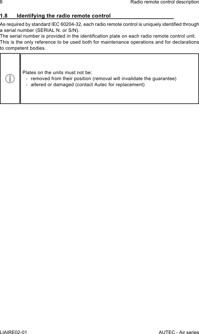 8LIAIRE02-01Radio remote control descriptionAUTEC - Air series1.8  Identifying the radio remote controlAs required by standard IEC 60204-32, each radio remote control is uniquely identied through a serial number (SERIAL N. or S/N).The serial number is provided in the identication plate on each radio remote control unit.This is the only reference to be used both for maintenance operations and for declarations to competent bodies.Plates on the units must not be: -removed from their position (removal will invalidate the guarantee) -altered or damaged (contact Autec for replacement)