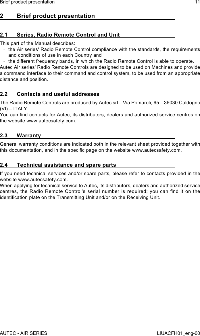 2  Brief product presentation2.1  Series, Radio Remote Control and UnitThis part of the Manual describes: -the Air series&apos; Radio Remote Control compliance with the standards, the requirements and conditions of use in each Country and -the dierent frequency bands, in which the Radio Remote Control is able to operate.Autec Air series&apos; Radio Remote Controls are designed to be used on Machines and provide a command interface to their command and control system, to be used from an appropriate distance and position.2.2  Contacts and useful addressesThe Radio Remote Controls are produced by Autec srl – Via Pomaroli, 65 – 36030 Caldogno (VI) – ITALY.You can nd contacts for Autec, its distributors, dealers and authorized service centres on the website www.autecsafety.com.2.3 WarrantyGeneral warranty conditions are indicated both in the relevant sheet provided together with this documentation, and in the specic page on the website www.autecsafety.com.2.4  Technical assistance and spare partsIf you need technical services and/or spare parts, please refer to contacts provided in the website www.autecsafety.com.When applying for technical service to Autec, its distributors, dealers and authorized service centres,  the  Radio  Remote  Control&apos;s  serial  number  is  required;  you  can  nd  it  on  the identication plate on the Transmitting Unit and/or on the Receiving Unit.AUTEC - AIR SERIESBrief product presentation 11LIUACFH01_eng-00