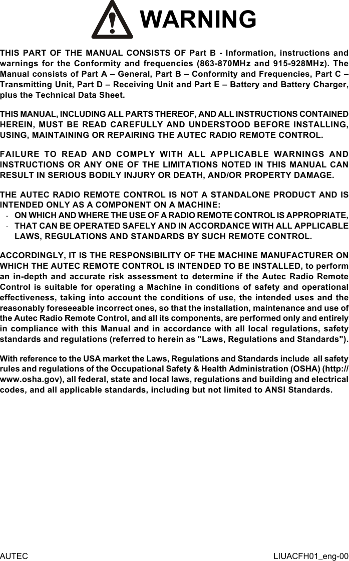  WARNINGTHIS PART OF THE MANUAL CONSISTS OF Part B - Information, instructions and warnings for the Conformity and frequencies (863-870MHz and 915-928MHz). The Manual consists of Part A – General, Part B – Conformity and Frequencies, Part C – Transmitting Unit, Part D – Receiving Unit and Part E – Battery and Battery Charger, plus the Technical Data Sheet.THIS MANUAL, INCLUDING ALL PARTS THEREOF, AND ALL INSTRUCTIONS CONTAINED HEREIN, MUST BE READ CAREFULLY AND UNDERSTOOD BEFORE INSTALLING, USING, MAINTAINING OR REPAIRING THE AUTEC RADIO REMOTE CONTROL.FAILURE TO READ AND COMPLY WITH ALL APPLICABLE WARNINGS AND INSTRUCTIONS OR ANY ONE OF THE LIMITATIONS NOTED IN THIS MANUAL CAN RESULT IN SERIOUS BODILY INJURY OR DEATH, AND/OR PROPERTY DAMAGE.THE AUTEC RADIO REMOTE CONTROL IS NOT A STANDALONE PRODUCT AND IS INTENDED ONLY AS A COMPONENT ON A MACHINE: -ON WHICH AND WHERE THE USE OF A RADIO REMOTE CONTROL IS APPROPRIATE, -THAT CAN BE OPERATED SAFELY AND IN ACCORDANCE WITH ALL APPLICABLE LAWS, REGULATIONS AND STANDARDS BY SUCH REMOTE CONTROL.ACCORDINGLY, IT IS THE RESPONSIBILITY OF THE MACHINE MANUFACTURER ON WHICH THE AUTEC REMOTE CONTROL IS INTENDED TO BE INSTALLED, to perform an in-depth and accurate risk assessment to determine if the Autec Radio Remote Control is suitable for operating a Machine in conditions of safety and operational eectiveness, taking into account the conditions of use, the intended uses and the reasonably foreseeable incorrect ones, so that the installation, maintenance and use of the Autec Radio Remote Control, and all its components, are performed only and entirely in compliance with this Manual and in accordance with all local regulations, safety standards and regulations (referred to herein as &quot;Laws, Regulations and Standards&quot;).With reference to the USA market the Laws, Regulations and Standards include  all safety rules and regulations of the Occupational Safety &amp; Health Administration (OSHA) (http://www.osha.gov), all federal, state and local laws, regulations and building and electrical codes, and all applicable standards, including but not limited to ANSI Standards.AUTEC LIUACFH01_eng-00