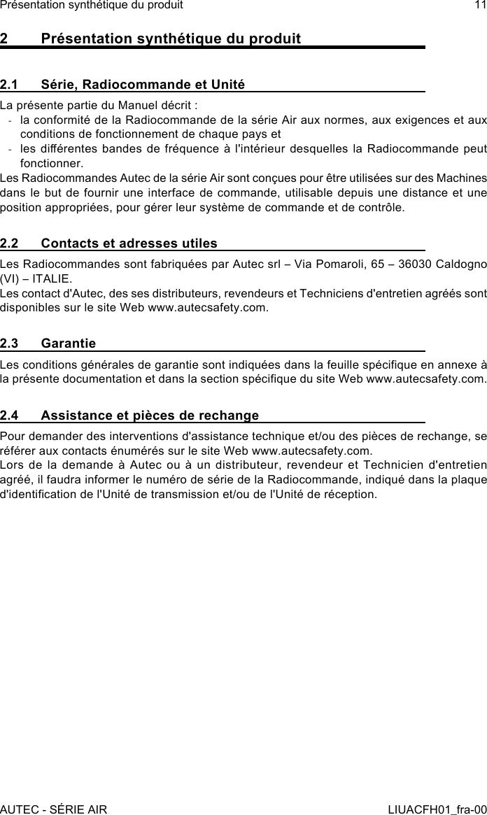 2  Présentation synthétique du produit2.1  Série, Radiocommande et UnitéLa présente partie du Manuel décrit : -la conformité de la Radiocommande de la série Air aux normes, aux exigences et aux conditions de fonctionnement de chaque pays et -les diérentes bandes de fréquence à  l&apos;intérieur desquelles la Radiocommande peut fonctionner.Les Radiocommandes Autec de la série Air sont conçues pour être utilisées sur des Machines dans le but de fournir une interface de commande, utilisable depuis une distance et une position appropriées, pour gérer leur système de commande et de contrôle.2.2  Contacts et adresses utilesLes Radiocommandes sont fabriquées par Autec srl – Via Pomaroli, 65 – 36030 Caldogno (VI) – ITALIE.Les contact d&apos;Autec, des ses distributeurs, revendeurs et Techniciens d&apos;entretien agréés sont disponibles sur le site Web www.autecsafety.com.2.3 GarantieLes conditions générales de garantie sont indiquées dans la feuille spécique en annexe à la présente documentation et dans la section spécique du site Web www.autecsafety.com.2.4  Assistance et pièces de rechangePour demander des interventions d&apos;assistance technique et/ou des pièces de rechange, se référer aux contacts énumérés sur le site Web www.autecsafety.com.Lors de la demande à Autec ou à un distributeur, revendeur et Technicien d&apos;entretien agréé, il faudra informer le numéro de série de la Radiocommande, indiqué dans la plaque d&apos;identication de l&apos;Unité de transmission et/ou de l&apos;Unité de réception.AUTEC - SÉRIE AIRPrésentation synthétique du produit 11LIUACFH01_fra-00