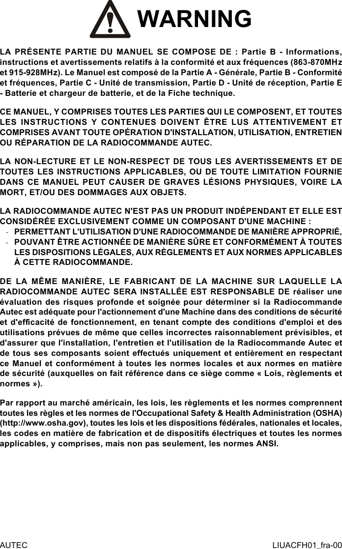  WARNINGLA PRÉSENTE PARTIE DU MANUEL SE COMPOSE DE : Partie B - Informations, instructions et avertissements relatifs à la conformité et aux fréquences (863-870MHz et 915-928MHz). Le Manuel est composé de la Partie A - Générale, Partie B - Conformité et fréquences, Partie C - Unité de transmission, Partie D - Unité de réception, Partie E - Batterie et chargeur de batterie, et de la Fiche technique.CE MANUEL, Y COMPRISES TOUTES LES PARTIES QUI LE COMPOSENT, ET TOUTES LES INSTRUCTIONS Y CONTENUES DOIVENT ÊTRE LUS ATTENTIVEMENT ET COMPRISES AVANT TOUTE OPÉRATION D&apos;INSTALLATION, UTILISATION, ENTRETIEN OU RÉPARATION DE LA RADIOCOMMANDE AUTEC.LA NON-LECTURE ET LE NON-RESPECT DE TOUS LES AVERTISSEMENTS ET DE TOUTES LES INSTRUCTIONS APPLICABLES, OU DE TOUTE LIMITATION FOURNIE DANS CE MANUEL PEUT CAUSER DE GRAVES LÉSIONS PHYSIQUES, VOIRE LA MORT, ET/OU DES DOMMAGES AUX OBJETS.LA RADIOCOMMANDE AUTEC N&apos;EST PAS UN PRODUIT INDÉPENDANT ET ELLE EST CONSIDÉRÉE EXCLUSIVEMENT COMME UN COMPOSANT D&apos;UNE MACHINE : -PERMETTANT L&apos;UTILISATION D&apos;UNE RADIOCOMMANDE DE MANIÈRE APPROPRIÉ, -POUVANT ÊTRE ACTIONNÉE DE MANIÈRE SÛRE ET CONFORMÉMENT À TOUTES LES DISPOSITIONS LÉGALES, AUX RÈGLEMENTS ET AUX NORMES APPLICABLES À CETTE RADIOCOMMANDE.DE LA MÊME MANIÈRE, LE FABRICANT DE LA MACHINE SUR LAQUELLE LA RADIOCOMMANDE AUTEC SERA INSTALLÉE EST RESPONSABLE DE réaliser une évaluation des risques profonde et soignée pour déterminer si la Radiocommande Autec est adéquate pour l&apos;actionnement d&apos;une Machine dans des conditions de sécurité et d&apos;ecacité de fonctionnement, en tenant compte des conditions d&apos;emploi et des utilisations prévues de même que celles incorrectes raisonnablement prévisibles, et d&apos;assurer que l&apos;installation, l&apos;entretien et l&apos;utilisation de la Radiocommande Autec et de tous ses composants soient eectués uniquement et entièrement en respectant ce Manuel et  conformément  à  toutes  les  normes  locales  et aux normes  en  matière de sécurité (auxquelles on fait référence dans ce siège comme « Lois, règlements et normes »).Par rapport au marché américain, les lois, les règlements et les normes comprennent toutes les règles et les normes de l&apos;Occupational Safety &amp; Health Administration (OSHA) (http://www.osha.gov), toutes les lois et les dispositions fédérales, nationales et locales, les codes en matière de fabrication et de dispositifs électriques et toutes les normes applicables, y comprises, mais non pas seulement, les normes ANSI.AUTEC LIUACFH01_fra-00