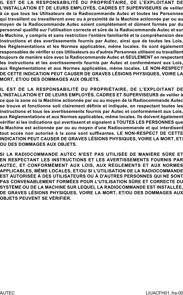 IL EST DE LA RESPONSABILITÉ DU PROPRIÉTAIRE, DE L&apos;EXPLOITANT DE L&apos;INSTALLATION ET DE LEURS EMPLOYÉS, CADRES ET SUPERVISEURS de veiller à ce que tous les Utilisateurs de la Radiocommande Autec et toutes les Personnes qui travaillent ou travailleront avec ou à proximité de la Machine actionnée par ou au moyen de  la Radiocommande Autec  soient complètement et  dûment formés par  du personnel qualié sur l&apos;utilisation correcte et sûre de la Radiocommande Autec et sur la Machine, y compris et sans restriction l&apos;entière familiarité et la compréhension des instructions et des avertissements fournis par Autec, ainsi que de toutes les Lois, les Réglementations et les Normes applicables, même locales. Ils sont également responsables de vérier si ces Utilisateurs ou d&apos;autres Personnes utilisent ou travaillent toujours de manière sûre avec la Radiocommande Autec et SEULEMENT en respectant les instructions et les avertissements fournis par Autec et conformément aux Lois, aux Réglementations et aux Normes applicables, même locales. LE NON-RESPECT DE CETTE INDICATION PEUT CAUSER DE GRAVES LÉSIONS PHYSIQUES, VOIRE LA MORT, ET/OU DES DOMMAGES AUX OBJETS.IL EST DE LA RESPONSABILITÉ DU PROPRIÉTAIRE, DE L&apos;EXPLOITANT DE L&apos;INSTALLATION ET DE LEURS EMPLOYÉS, CADRES ET SUPERVISEURS de veiller à ce que la zone où la Machine actionnée par ou au moyen de la Radiocommande Autec se trouve et fonctionne soit clairement dénie et indiquée, en respectant toutes les instructions et tous les avertissements fournis par Autec et conformément aux Lois, aux Réglementations et aux Normes applicables, même locales. Ils doivent également vérier si les indications qui avertissent et signalent à TOUTES LES PERSONNES que la Machine est actionnée par ou au moyen d&apos;une Radiocommande et qui interdisent tout  accès  non  autorisé  à  la  zone  sont  susantes.  LE  NON-RESPECT  DE  CETTE INDICATION PEUT CAUSER DE GRAVES LÉSIONS PHYSIQUES, VOIRE LA MORT, ET/OU DES DOMMAGES AUX OBJETS.SI LA RADIOCOMMANDE AUTEC N&apos;EST PAS UTILISÉE DE MANIÈRE SÛRE ET EN RESPECTANT LES INSTRUCTIONS ET LES AVERTISSEMENTS FOURNIS PAR AUTEC, ET CONFORMÉMENT AUX LOIS, AUX RÈGLEMENTS ET AUX NORMES APPLICABLES, MÊME LOCALES, ET/OU SI L&apos;UTILISATION DE LA RADIOCOMMANDE EST AUTORISÉE À DES UTILISATEURS OU À D&apos;AUTRES PERSONNES QUI NE SONT PAS CONVENABLEMENT FORMÉES POUR L&apos;UTILISATION SÛRE ET CORRECTE DU SYSTÈME OU DE LA MACHINE SUR LEQUEL LA RADIOCOMMANDE EST INSTALLÉE, DE GRAVES LÉSIONS PHYSIQUES, VOIRE LA MORT, ET/OU DES DOMMAGES AUX OBJETS PEUVENT SE VÉRIFIER.AUTEC LIUACFH01_fra-00